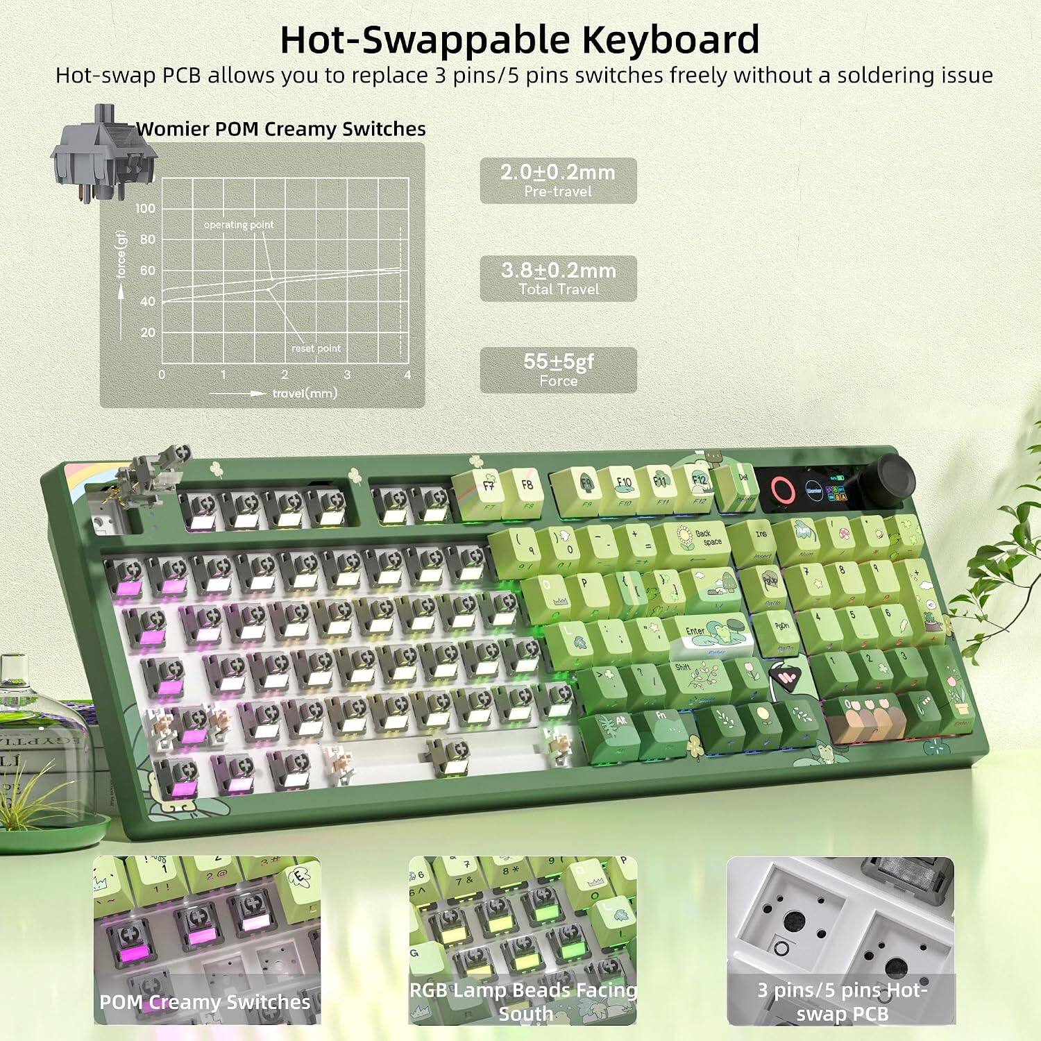 Hot-Swappable Keyboard

Hot-swap PC allows you to replace 3 pins/5 pins switches freely without a soldering issue

Womier POM Creamy Switches
- 100gf force
- 60 operating point
- 2.0+0.2mm Pre-travel
- 3.8+0.2mm Total Travel
- 20gf reset point
- 3.55+5gf Force

RGB Lamp Beads Facing South
3 pins/5 pins Hot swap PCB