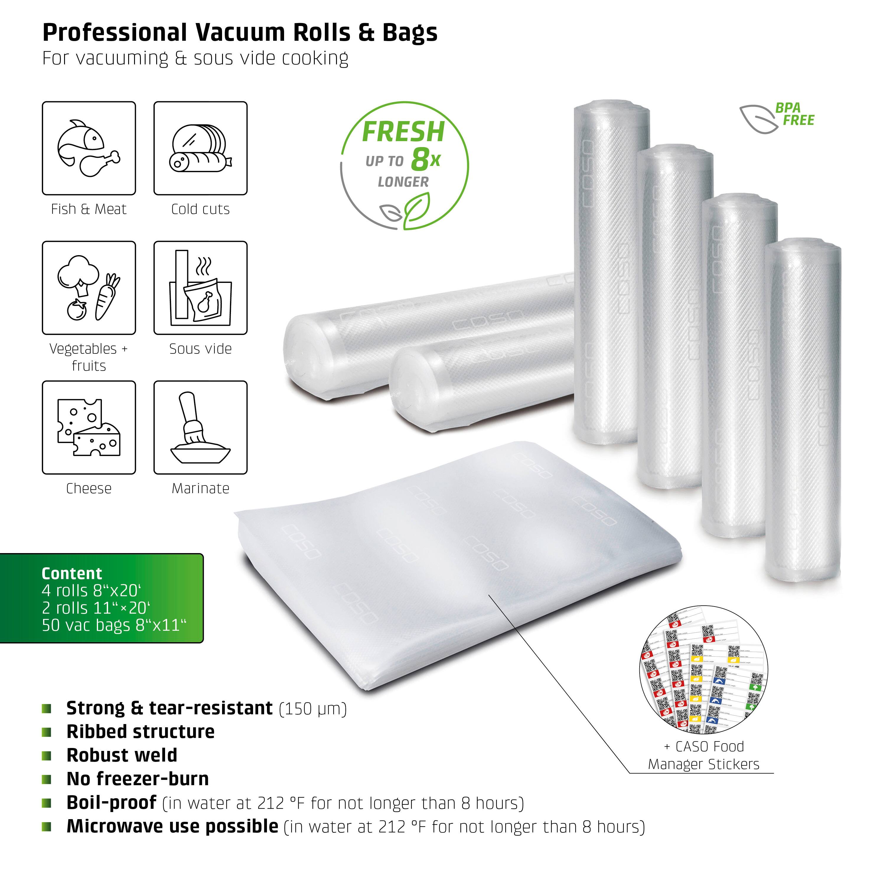 Professional Vacuum Rolls & Bags  
For vacuuming & sous vide cooking  

Fish & Meat  
Cold cuts  
Vegetables + fruits  
Sous vide  
Cheese  
Marinate  

FRESH UP TO 8x LONGER  

Content  
4 rolls 8"x20"  
2 rolls 11"x20"  
50 vac bags 8"x11"  

- Strong & tear-resistant (150 µm)  
- Ribbed structure  
- Robust weld  
- No freezer-burn  
- Boil-proof (in water at 212°F for not longer than 8 hours)  
- Microwave use possible (in water at 212°F for not longer than 8 hours)  

BPA FREE  

+ CASO Food Manager Stickers