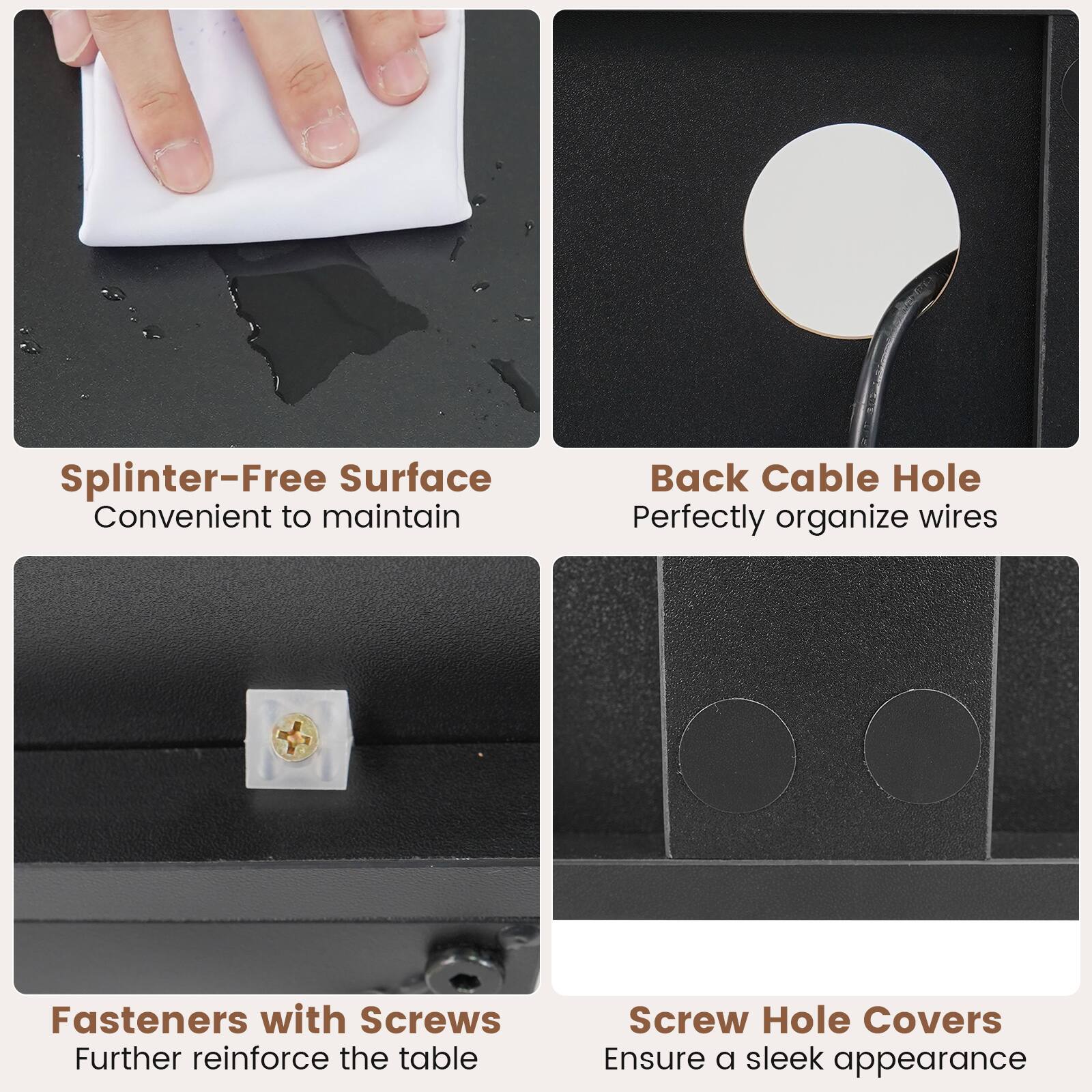 - Splinter-Free Surface: Convenient to maintain
- Back Cable Hole: Perfectly organize wires
- Fasteners with Screws: Further reinforce the table
- Screw Hole Covers: Ensure a sleek appearance