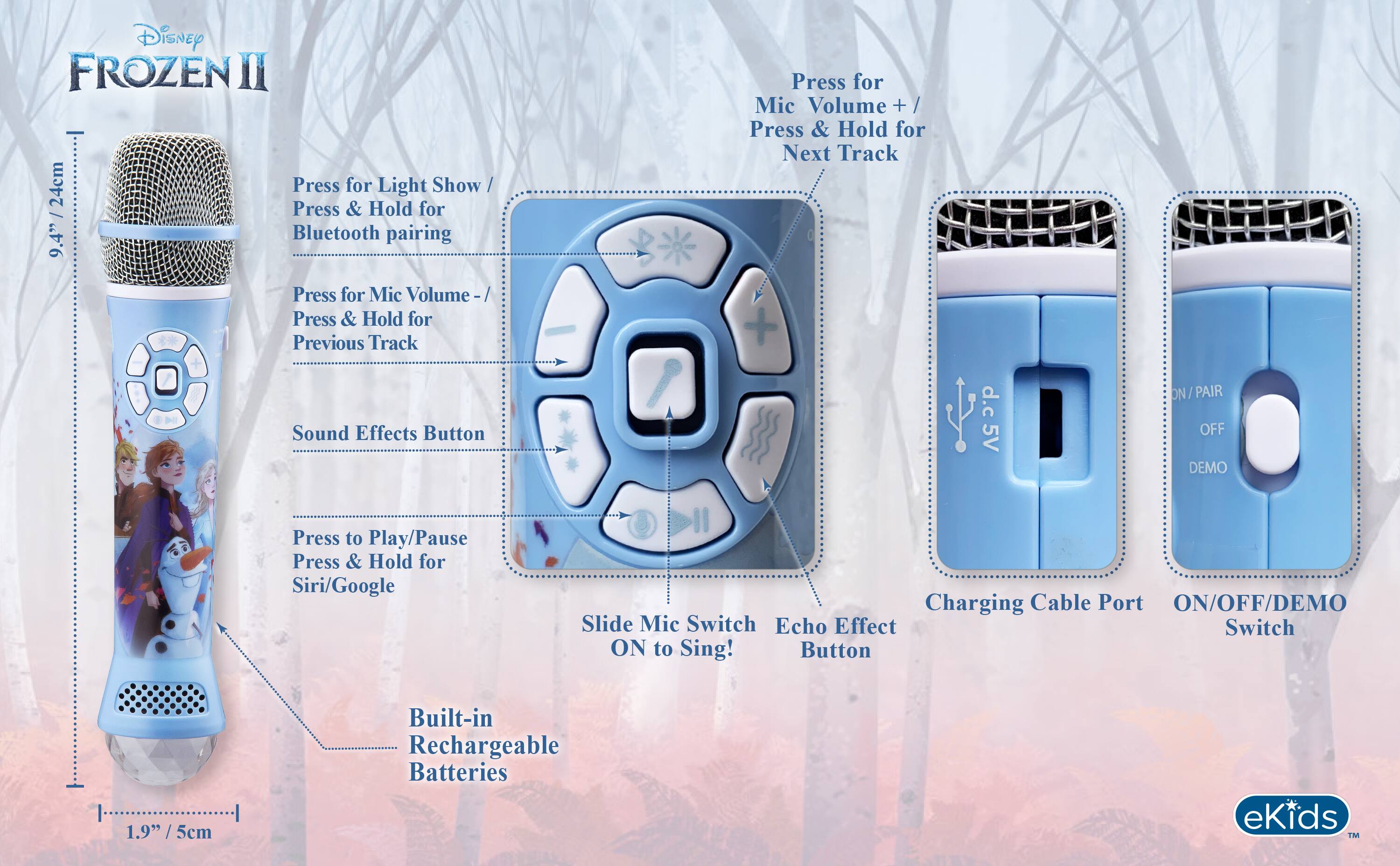Disney FROZEN II 24cm Press for Light Show / Press & Hold for 9.4" Bluetooth pairing  
Press for Mic Volume + / Press & Hold for Next Track  
Press for Mic Volume - / Press & Hold for Previous Track  
Sound Effects Button  
d.c 5V  
ON / PAIR / OFF / DEMO  
Press to Play/Pause / Press & Hold for Siri/Google  
Charging Cable Port  
ON/OFF/DEMO Slide Mic Switch Echo Effect Switch ON to Sing! Button  
1.9" 5cm  
Built-in Rechargeable Batteries  
eKids TM