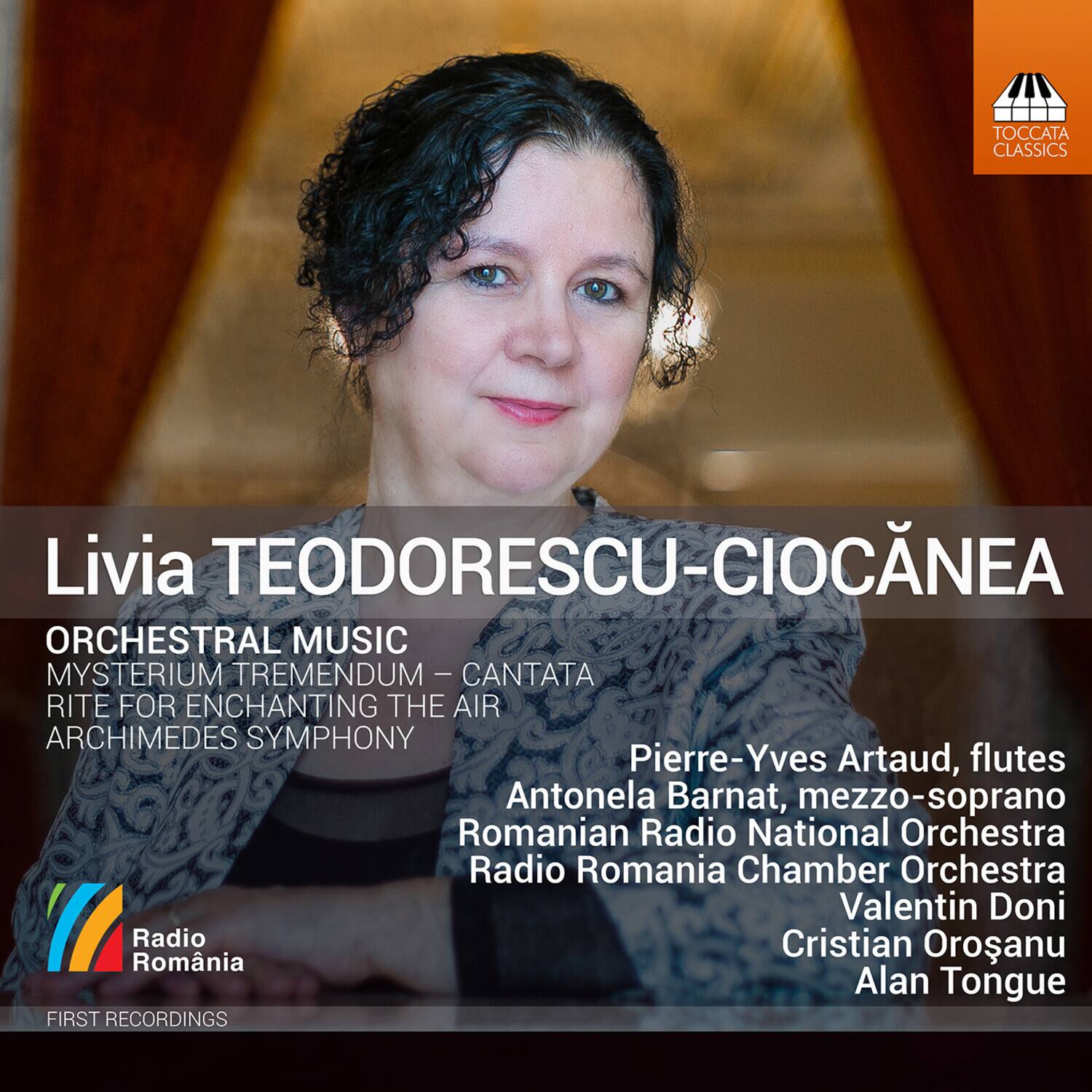 Livia TEODOROESCU-CIOCANEA

ORCHESTRAL MUSIC  
MYSTERIUM TREMENDUM – CANTATA  
RITE FOR ENCHANTING THE AIR  
ARCHIMEDES SYMPHONY

Pierre-Yves Artaud, flutes  
Antonela Barnat, mezzo-soprano  
Romanian Radio National Orchestra  
Radio Romania Chamber Orchestra  
Valentin Doni  
Cristian Orosanu  
Alan Tongue

FIRST RECORDINGS

Radio Romania