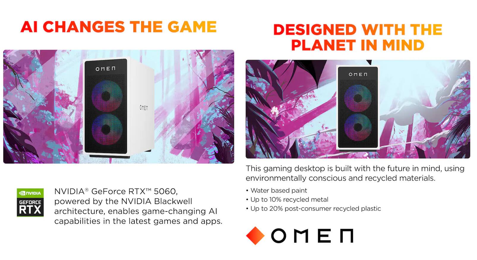 AI CHANGES THE GAME

DESIGNED WITH THE PLANET IN MIND

This gaming desktop is built with the future in mind, using environmentally conscious and recycled materials.

- Water based paint
- Up to 10% recycled metal
- Up to 20% post-consumer recycled plastic

NVIDIA® GeForce RTX™ 5060, powered by the NVIDIA Blackwell architecture, enables game-changing AI capabilities in the latest games and apps.