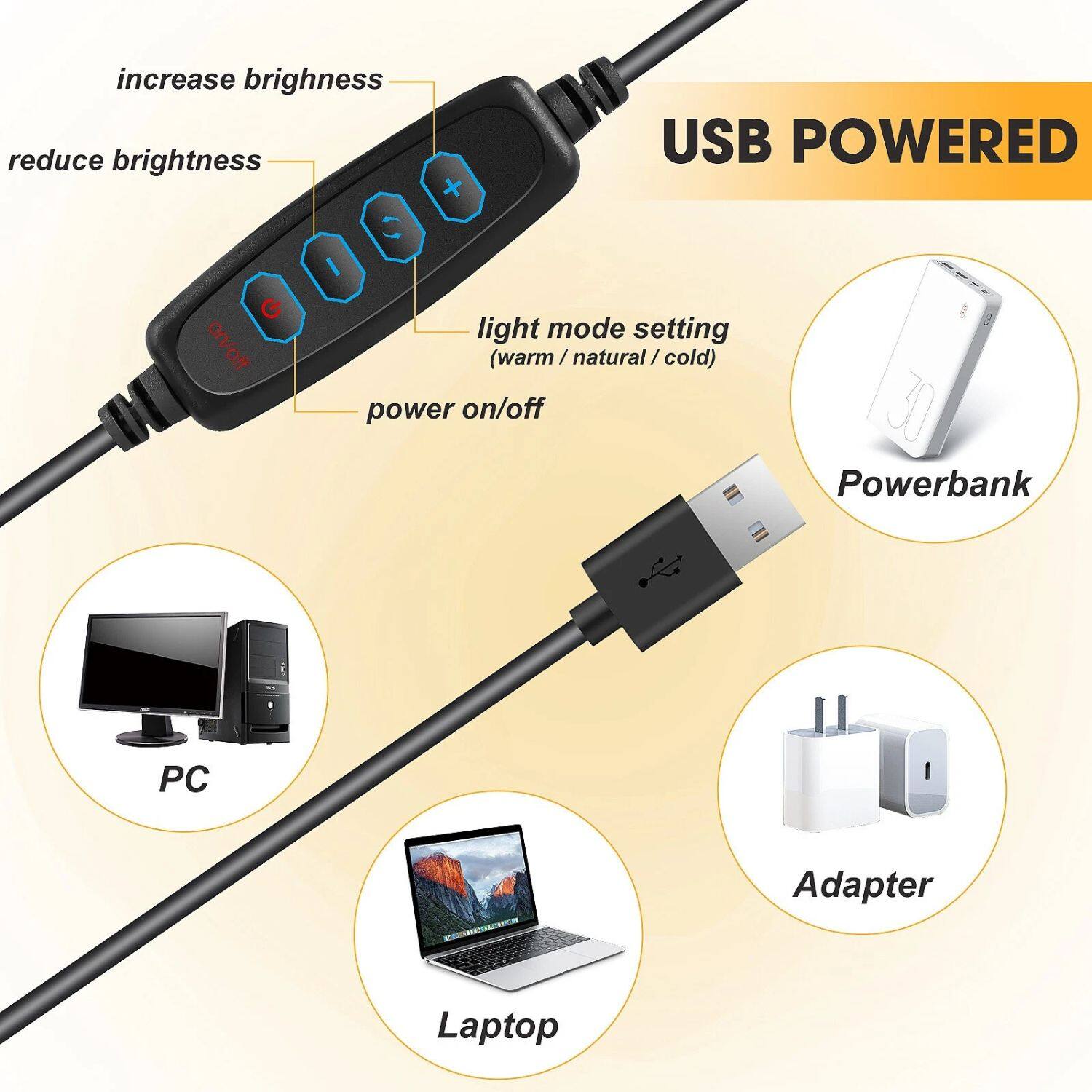 USB POWERED

- increase brightness
- reduce brightness
- light mode setting (warm / natural / cold)
- power on/off

Powerbank
PC
Adapter
Laptop