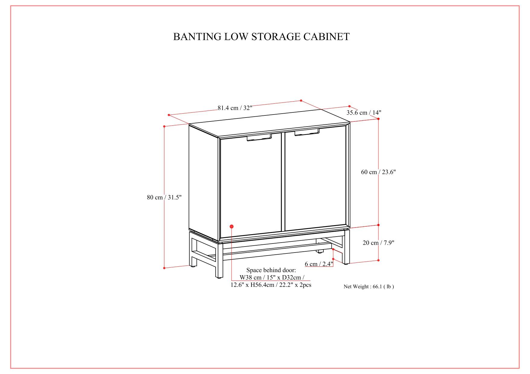BANTING LOW STORAGE CABINET

- Width: 81.4 cm / 32"
- Depth: 35.6 cm / 14"
- Height: 60 cm / 23.6"
- Front: 80 cm / 31.5"
- Side: 20 cm / 7.9"
- Space behind door: W38 cm / 15" x D32 cm / 12.6" x H56.4 cm / 22.2" (2 pieces)
- Net Weight: 66.1 lb