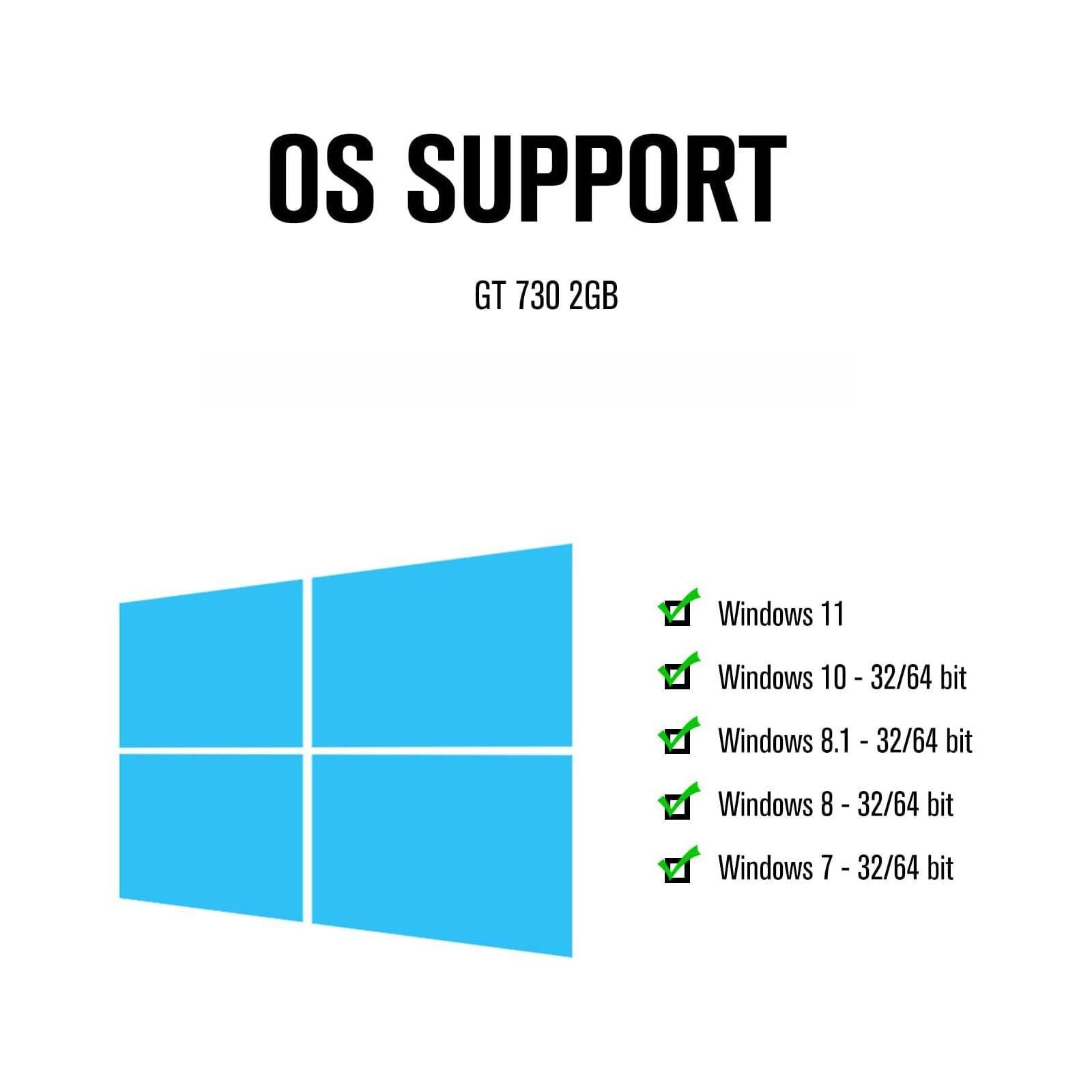 OS SUPPORT  
GT 730 2GB  

- Windows 11  
- Windows 10 - 32/64 bit  
- Windows 8.1 - 32/64 bit  
- Windows 8 - 32/64 bit  
- Windows 7 - 32/64 bit