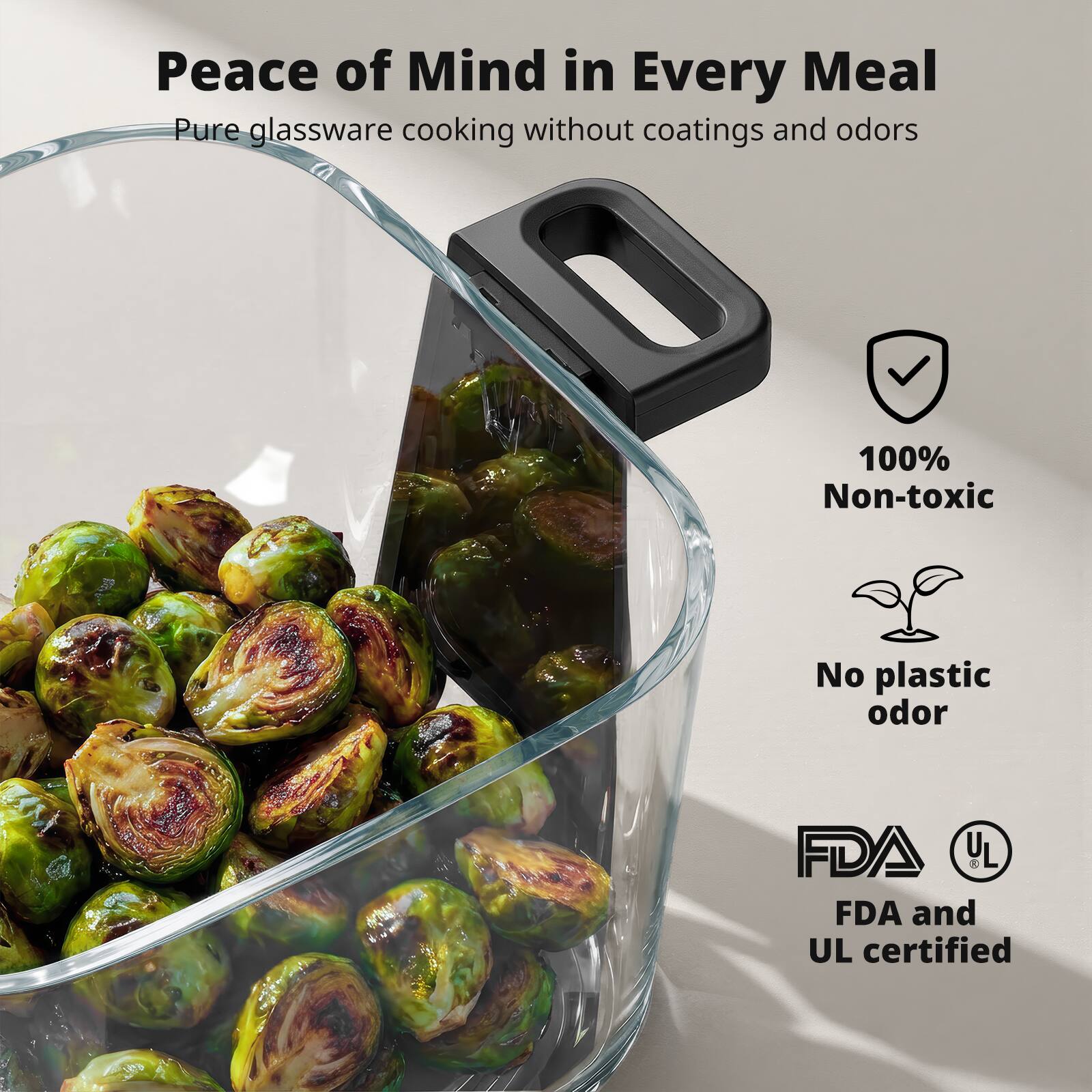 Peace of Mind in Every Meal  
Pure glassware cooking without coatings and odors  

100% Non-toxic  
No plastic odor  
FDA and UL certified