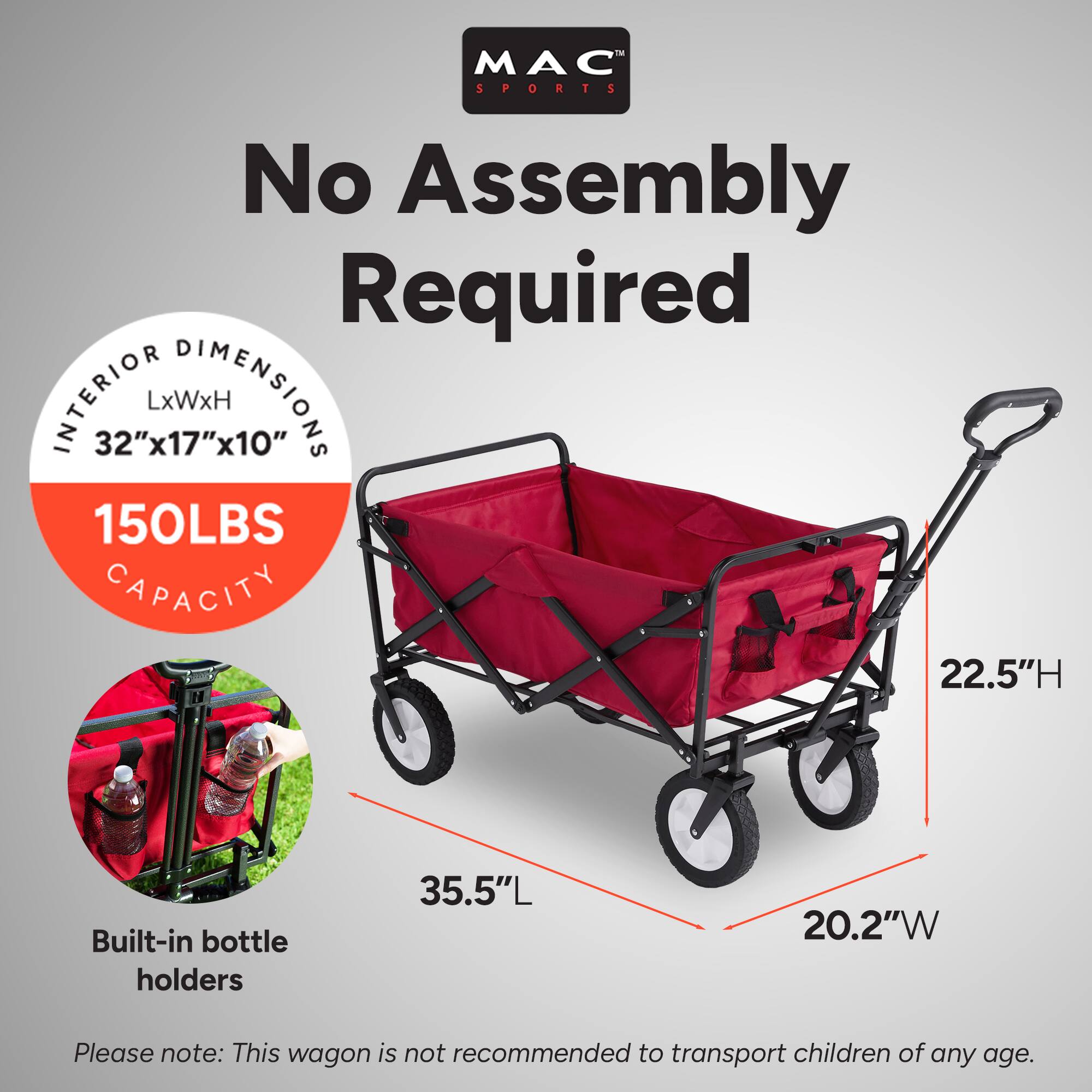 MAC SPORTS  
No Assembly Required  

INTERIOR DIMENSIONS  
32"x17"x10" LxWxH  

150LBS CAPACITY  

Built-in bottle holders  

35.5"L  
20.2"W  
22.5"H  

Please note: This wagon is not recommended to transport children of any age.