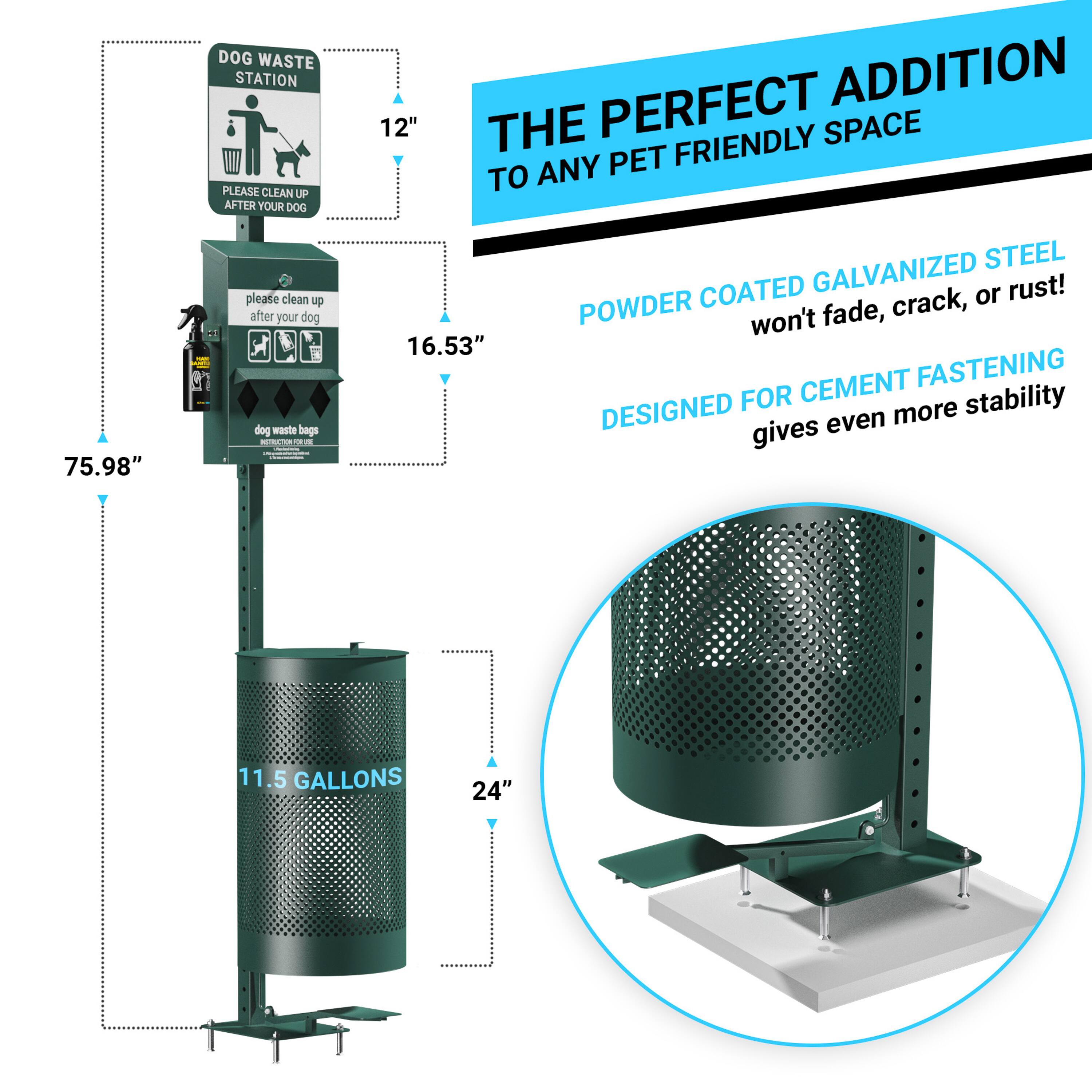 DOG WASTE STATION  
PLEASE CLEAN UP AFTER YOUR DOG  

12"  
16.53"  
75.98"  
11.5 GALLONS  
24"  

THE PERFECT ADDITION TO ANY PET FRIENDLY SPACE  

POWDER COATED GALVANIZED STEEL  
won't fade, crack, or rust!  

DESIGNED FOR CEMENT FASTENING  
gives even more stability
