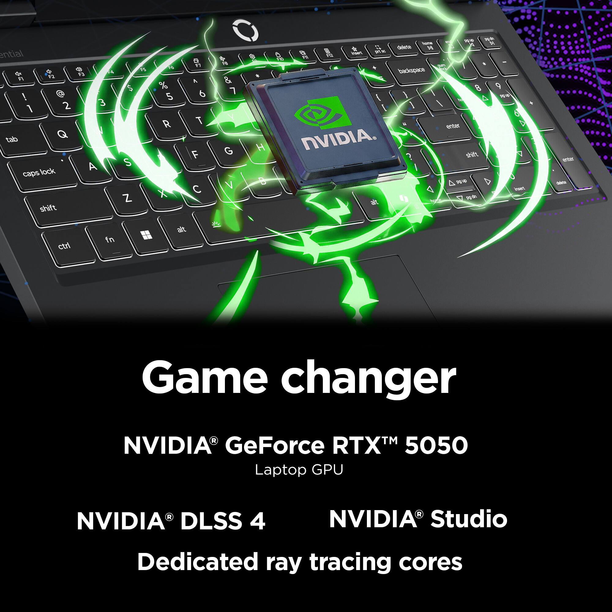 Game changer  
NVIDIA® GeForce RTX™ 5050 Laptop GPU  
NVIDIA® DLSS 4  
NVIDIA® Studio  
Dedicated ray tracing cores