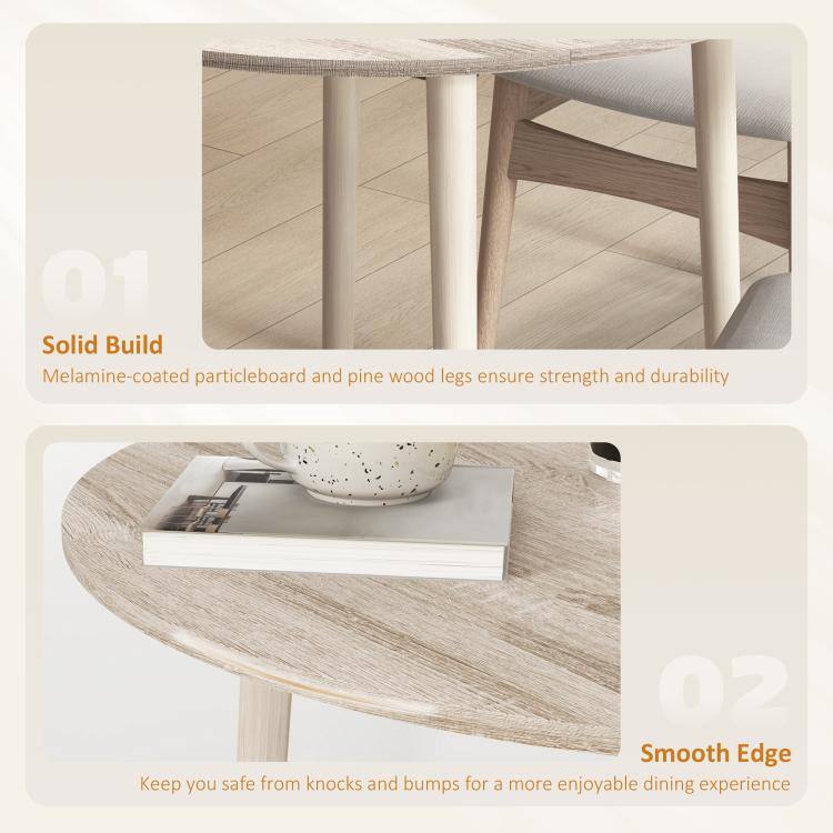 01 Solid Build  
Melamine-coated particleboard and pine wood legs ensure strength and durability

02 Smooth Edge  
Keep you safe from knocks and bumps for a more enjoyable dining experience