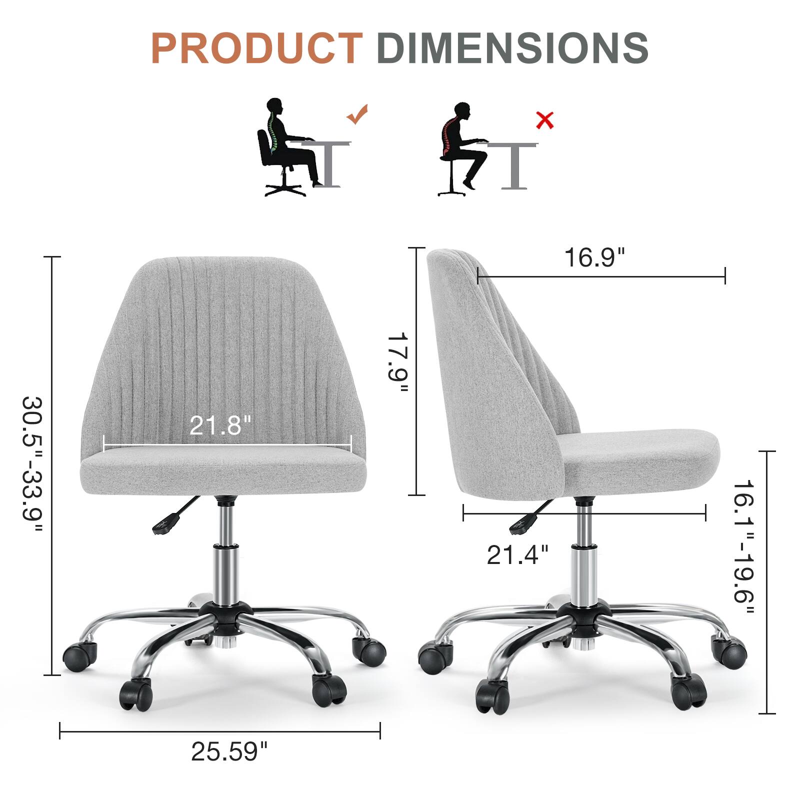PRODUCT DIMENSIONS  
- Width: 16.9"  
- Depth: 21.8"  
- Height: 30.5"-33.9"  
- Seat Height: 16.1"-19.6"  
- Seat Depth: 21.4"  
- Overall Height: 25.59"