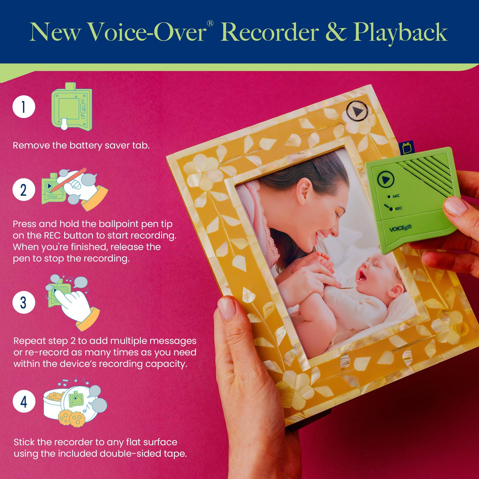 New Voice-Over® Recorder & Playback

1. Remove the battery saver tab.
2. Press and hold the ballpoint pen tip on the REC button to start recording. When you're finished, release the pen to stop the recording.
3. Repeat step 2 to add multiple messages or re-record as many times as you need within the device's recording capacity.
4. Stick the recorder to any flat surface using the included double-sided tape.