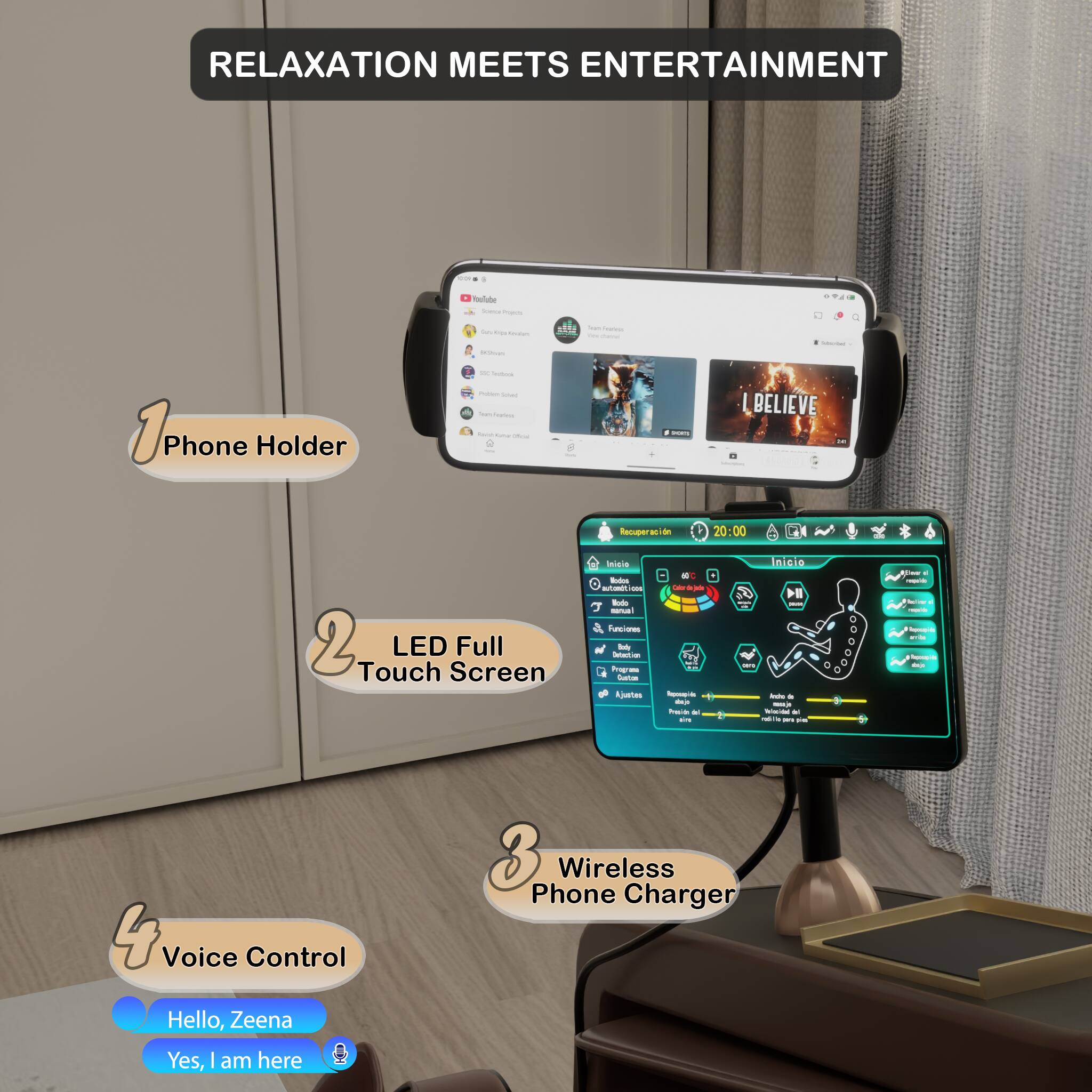 RELAXATION MEETS ENTERTAINMENT

1. Phone Holder
2. LED Full Touch Screen
3. Wireless Phone Charger
4. Voice Control

Hello, Zeena
Yes, I am here