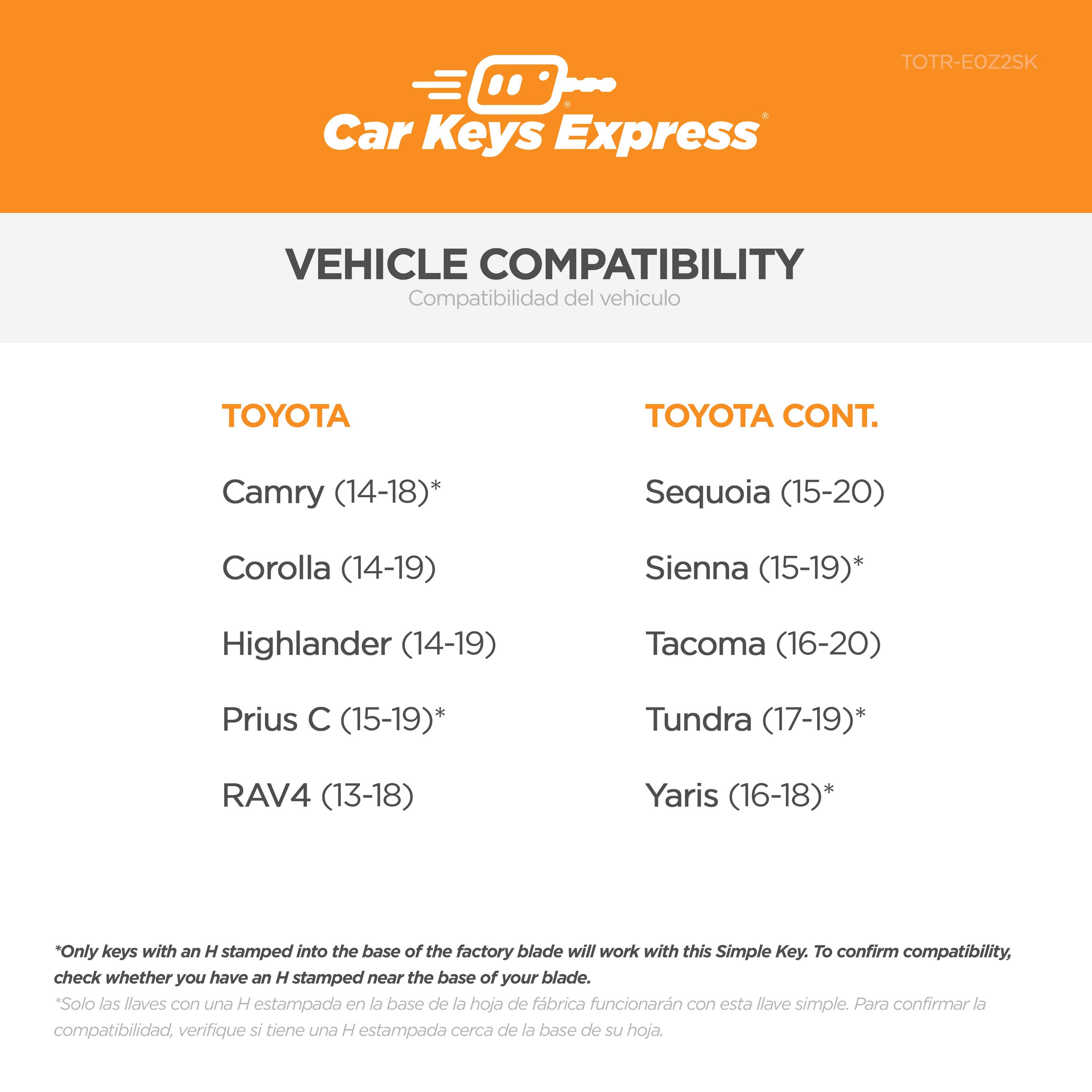 **Car Keys Express**

**VEHICLE COMPATIBILITY**  
Compatibilidad del vehículo

**TOYOTA**  
- Camry (14-18)*  
- Corolla (14-19)  
- Highlander (14-19)  
- Prius C (15-19)*  
- RAV4 (13-18)  

**TOYOTA CONT.**  
- Sequoia (15-20)  
- Sienna (15-19)*  
- Tacoma (16-20)  
- Tundra (17-19)*  
- Yaris (16-18)*  

*Only keys with an H stamped into the base of the factory blade will work with this Simple Key. To confirm compatibility, check whether you have an H stamped near the base of your blade.  
*Solo las llaves con una H estampada en la base de la hoja de fábrica funcionarán con esta llave simple. Para confirmar la compatibilidad, verifique si tiene una H estampada cerca de la base de su hoja.