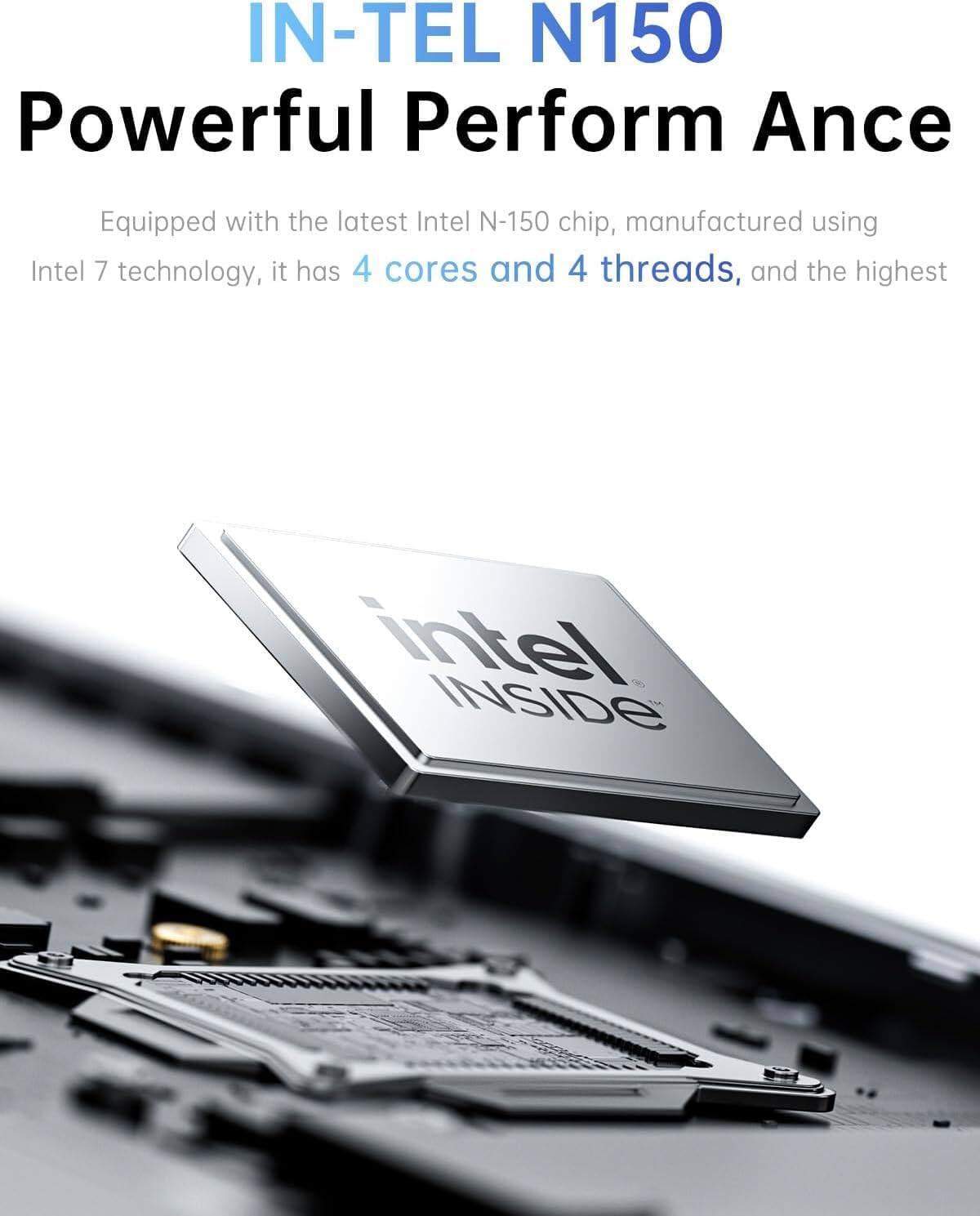 IN-TEL N150  
Powerful Perform Ance  

Equipped with the latest Intel N-150 chip, manufactured using Intel 7 technology, it has 4 cores and 4 threads, and the highest intel INSIDE