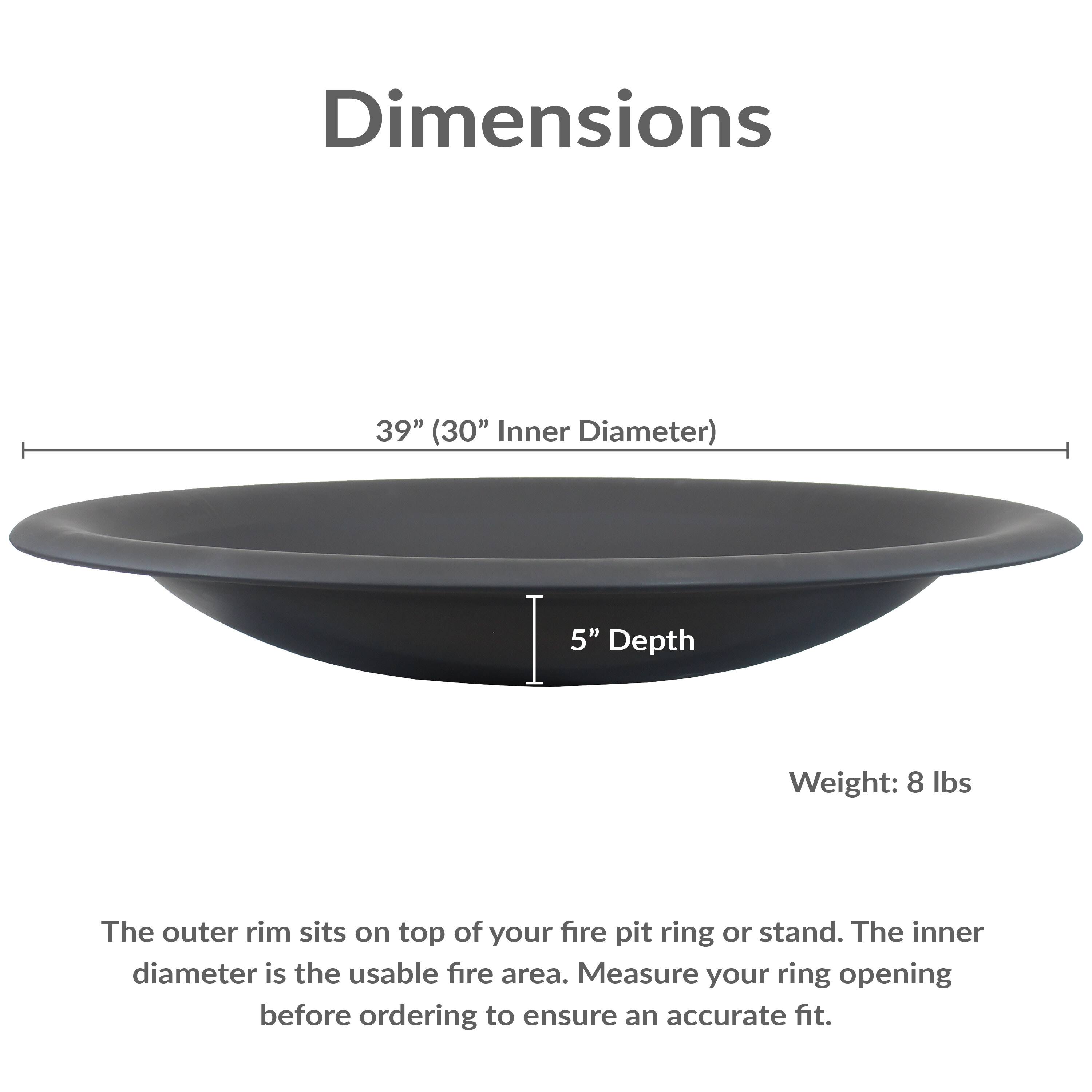 Dimensions: 39" (30" Inner Diameter), 5" Depth  
Weight: 8 lbs  

The outer rim sits on top of your fire pit ring or stand. The inner diameter is the usable fire area. Measure your ring opening before ordering to ensure an accurate fit.