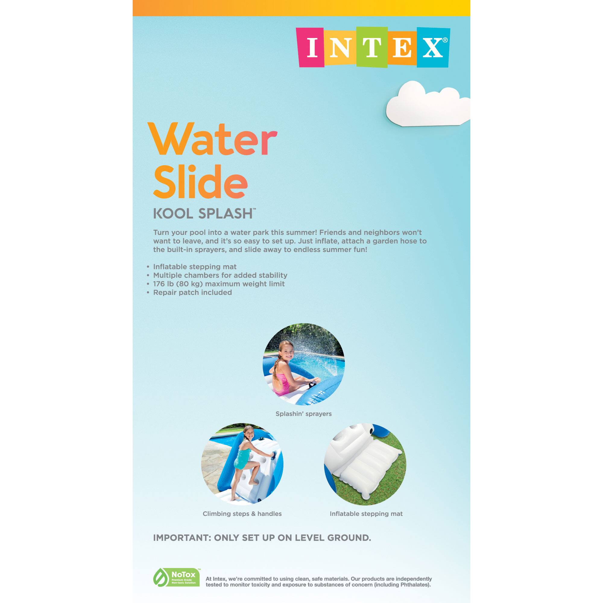 INTEX  
Water Slide  
KOOL SPLASH  

Turn your pool into a water park this summer! Friends and neighbors won't want to leave, and it's so easy to set up. Just inflate, attach a garden hose to the built-in sprayers, and slide away to endless summer fun!  

- Inflatable stepping mat  
- Multiple chambers for added stability  
- 176 lb (80 kg) maximum weight limit  
- Repair patch included  
- Splashin' sprayers  
- Climbing steps & handles  

IMPORTANT: ONLY SET UP ON LEVEL GROUND.  

NoTox  
At Intex, we're committed to using clean, safe materials. Our products are independently tested to monitor toxicity and exposure to substances of concern (including Phthalates).