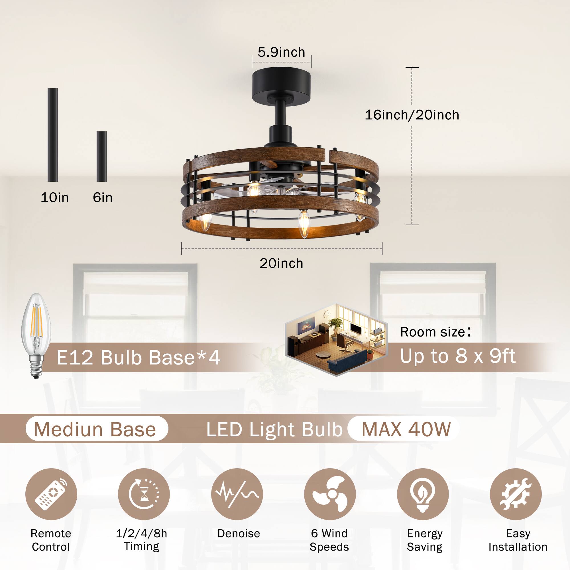 5.9 inch  
16 inch/20 inch  
10 inch  
6 inch  
20 inch  

E12 Bulb Base*4  

Room size: Up to 8 x 9 ft  

Medium Base LED Light Bulb  
MAX 40W  

Remote Control  
1/2/4/8h Timing  
Denoise  
6 Wind Speeds  
Energy Saving  
Easy Installation