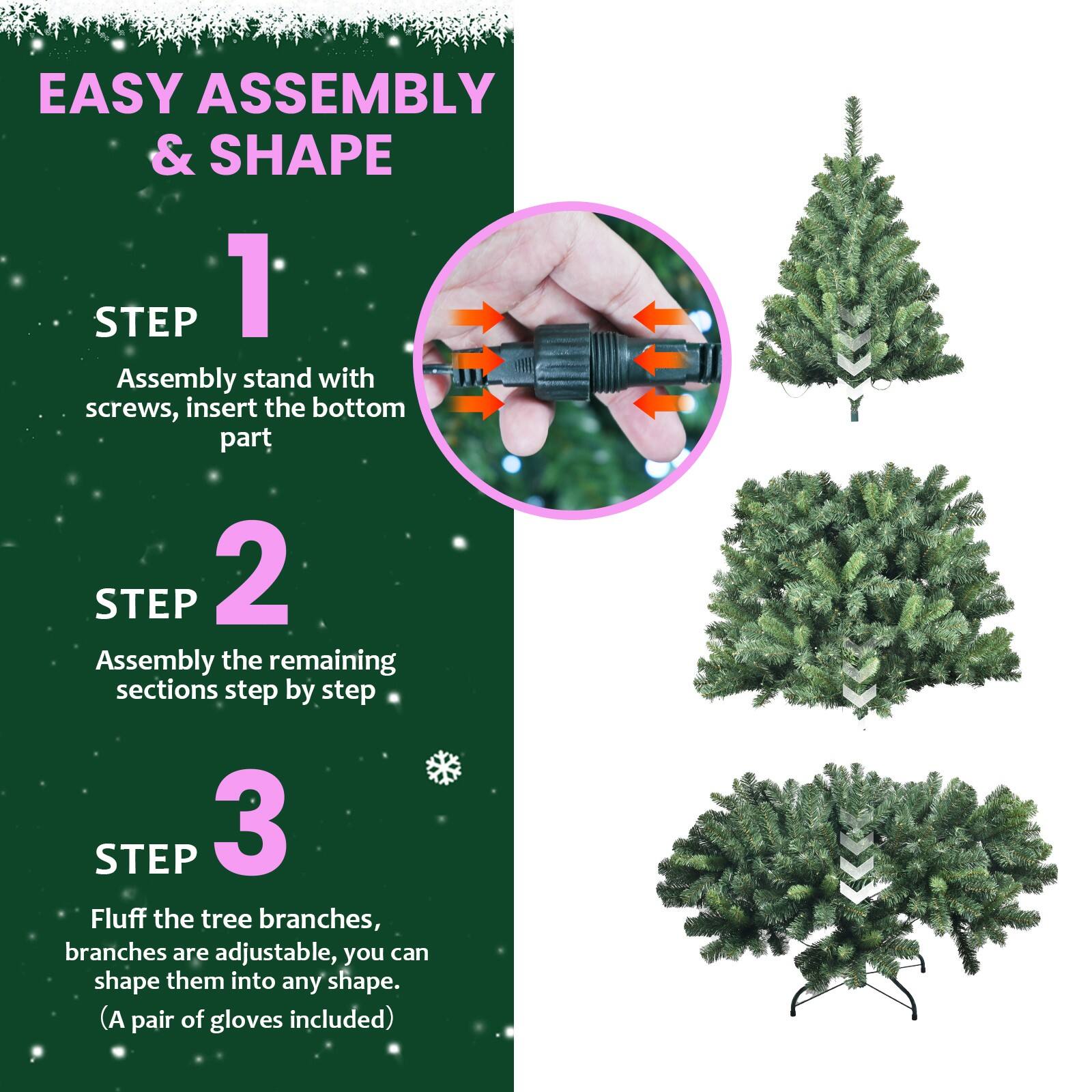 EASY ASSEMBLY & SHAPE

STEP 1  
Assembly stand with screws, insert the bottom part

STEP 2  
Assembly the remaining sections step by step

STEP 3  
Fluff the tree branches, branches are adjustable, you can shape them into any shape.  
(A pair of gloves included)