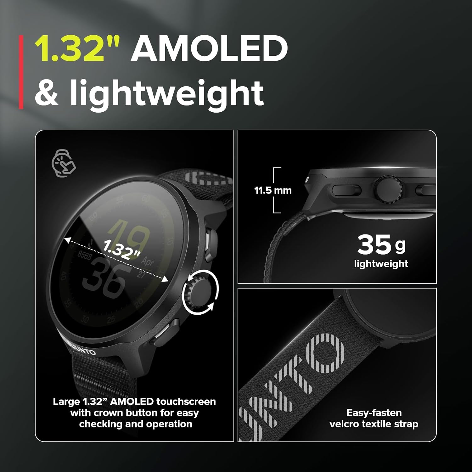 1.32" AMOLED & lightweight

- Large 1.32" AMOLED touchscreen with crown button for easy checking and operation
- 11.5 mm
- 35 g lightweight
- Easy-fasten velcro textile strap