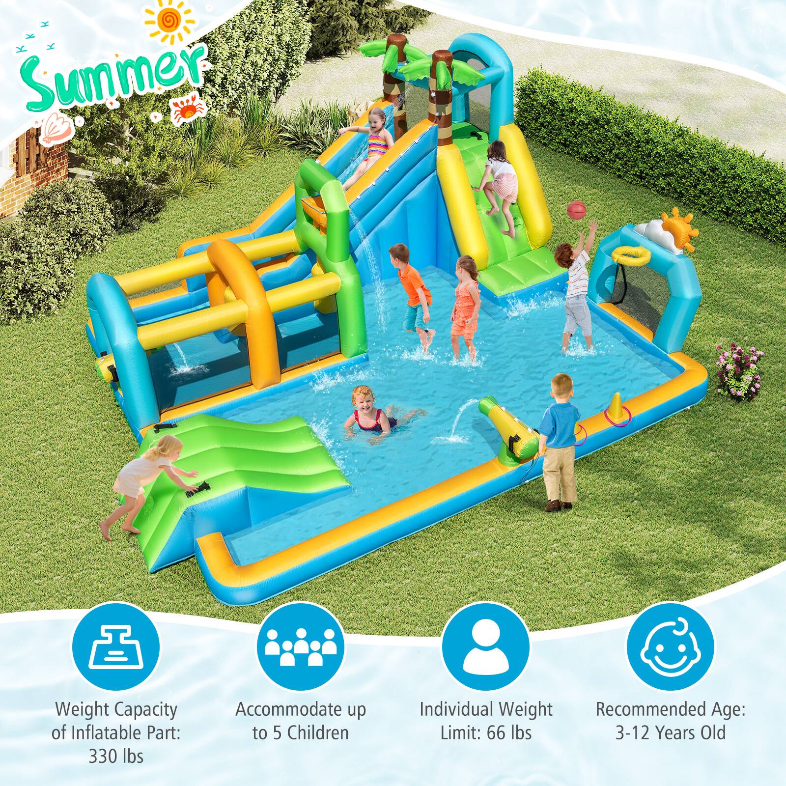 Summer

Weight Capacity of Inflatable Part: 330 lbs  
Accommodate up to 5 Children  
Individual Weight Limit: 66 lbs  
Recommended Age: 3-12 Years Old