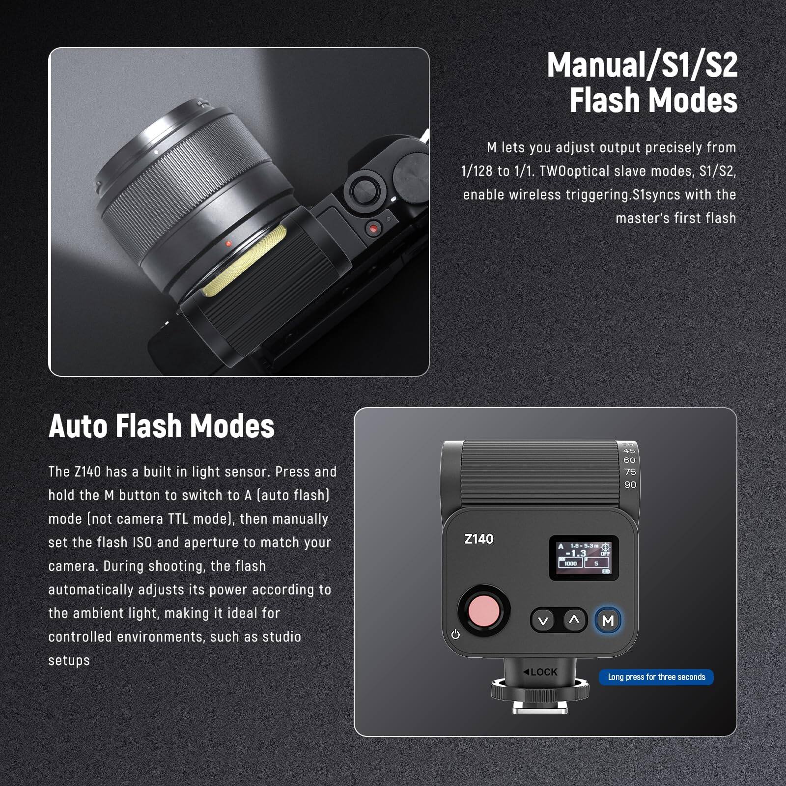 Manual/S1/S2 Flash Modes

M lets you adjust output precisely from 1/128 to 1/1. TWO optical slave modes, S1/S2, enable wireless triggering. S1 syncs with the master's first flash

Auto Flash Modes

The Z140 has a built-in light sensor. Press and hold the M button to switch to A (auto flash) mode (not camera TTL mode), then manually set the flash ISO and aperture to match your camera. During shooting, the flash automatically adjusts its power according to the ambient light, making it ideal for controlled environments, such as studio setups

Z140

45 60 75 90 A 18-5.3 1000 5 V M 4LOCK Long press for three seconds
