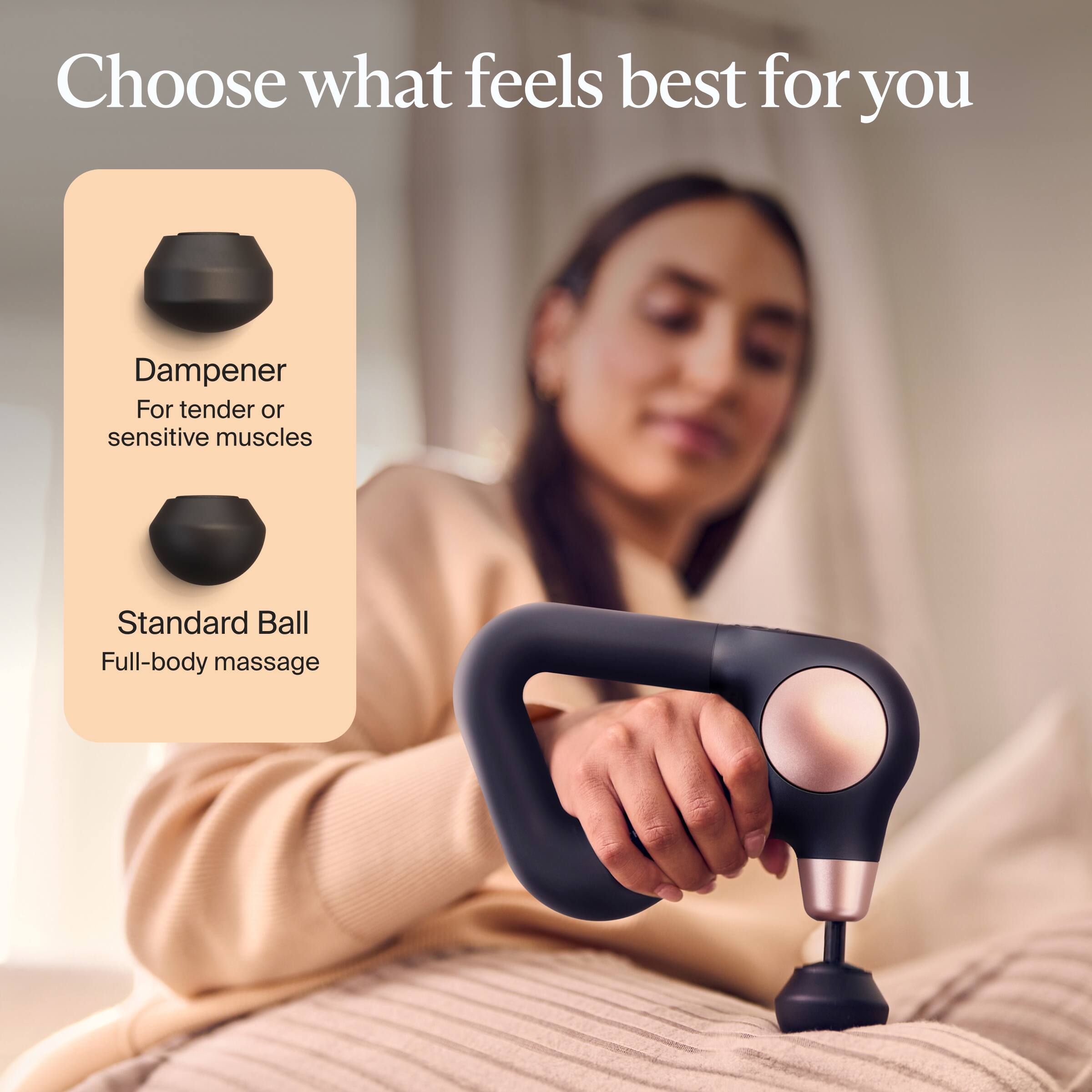 Choose what feels best for you

Dampener  
For tender or sensitive muscles

Standard Ball  
Full-body massage