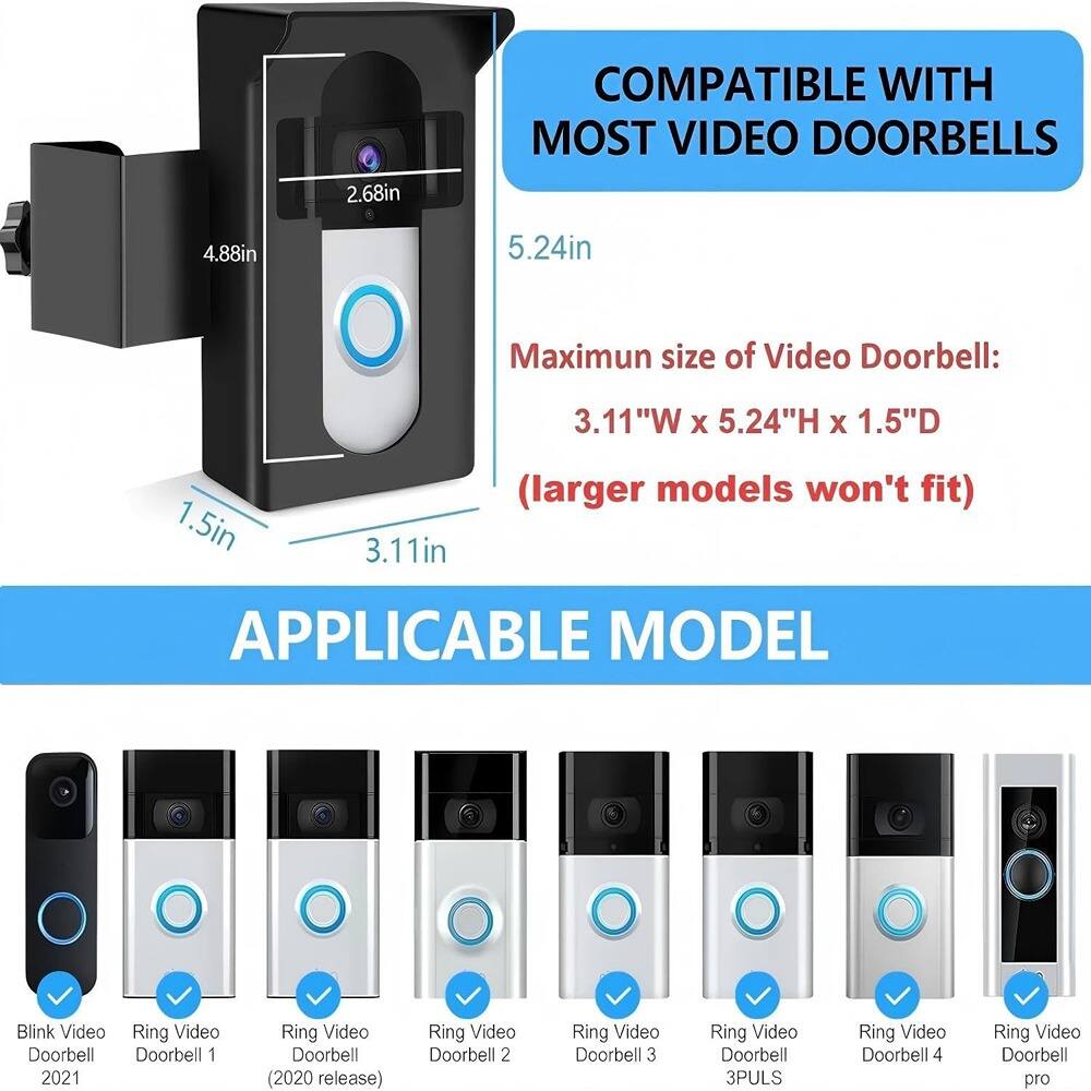 COMPATIBLE WITH MOST VIDEO DOORBELLS

Maximum size of Video Doorbell:  
3.11"W x 5.24"H x 1.5"D  
(larger models won't fit)

APPLICABLE MODEL

- Blink Video Doorbell 1 2021
- Ring Video Doorbell (2020 release)
- Ring Video Doorbell 2
- Ring Video Doorbell 3
- Ring Video Doorbell 3PULS
- Ring Video Doorbell 4
- Ring Video Doorbell pro