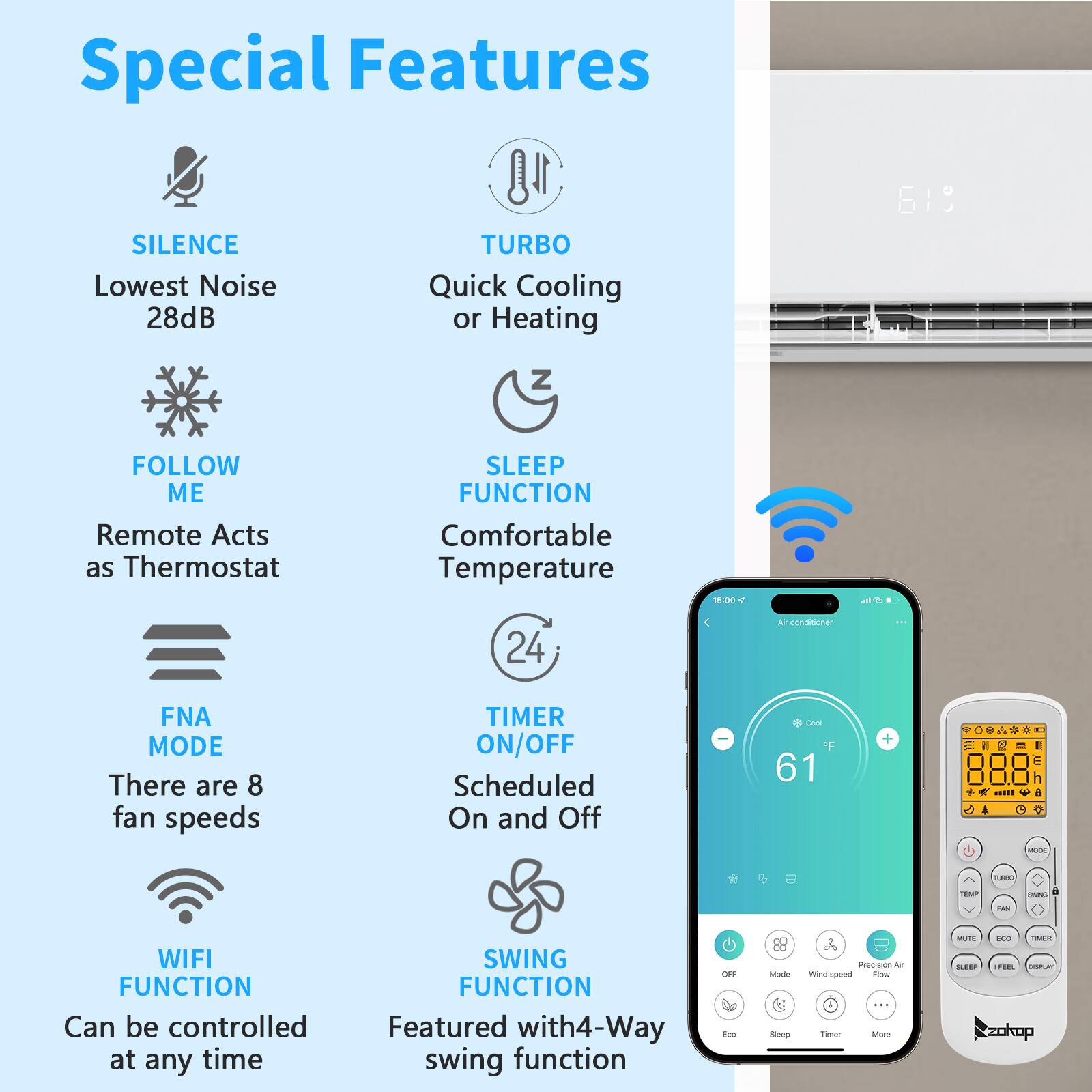 Special Features

- SILENCE: Lowest Noise 28dB
- TURBO: Quick Cooling or Heating
- FOLLOW ME: Remote Acts as Thermostat
- SLEEP FUNCTION: Comfortable Temperature
- FNA MODE: There are 8 fan speeds
- TIMER ON/OFF: Scheduled On and Off
- WIFI FUNCTION: Can be controlled at any time
- SWING FUNCTION: Featured with 4-Way swing function
