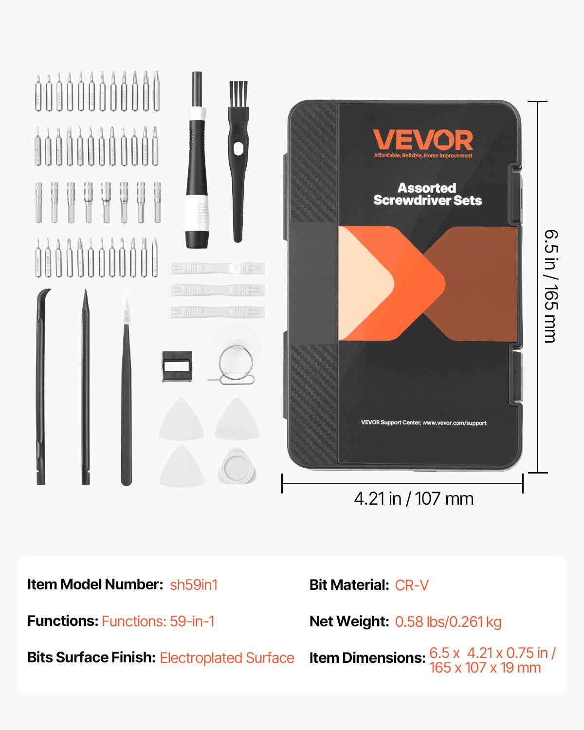 VEVOR Affordable, Reliable Home Improvement Assorted Screwdriver Sets
VEVOR Support Center: www.vevor.com/support
Item Model Number: sh59in1
Functions: 59-in-1
Bits Surface Finish: Electroplated Surface
Bit Material: CR-V
Net Weight: 0.58 lbs/0.261 kg
Item Dimensions: 6.5 x 4.21 x 0.75 in / 165 x 107 x 19 mm