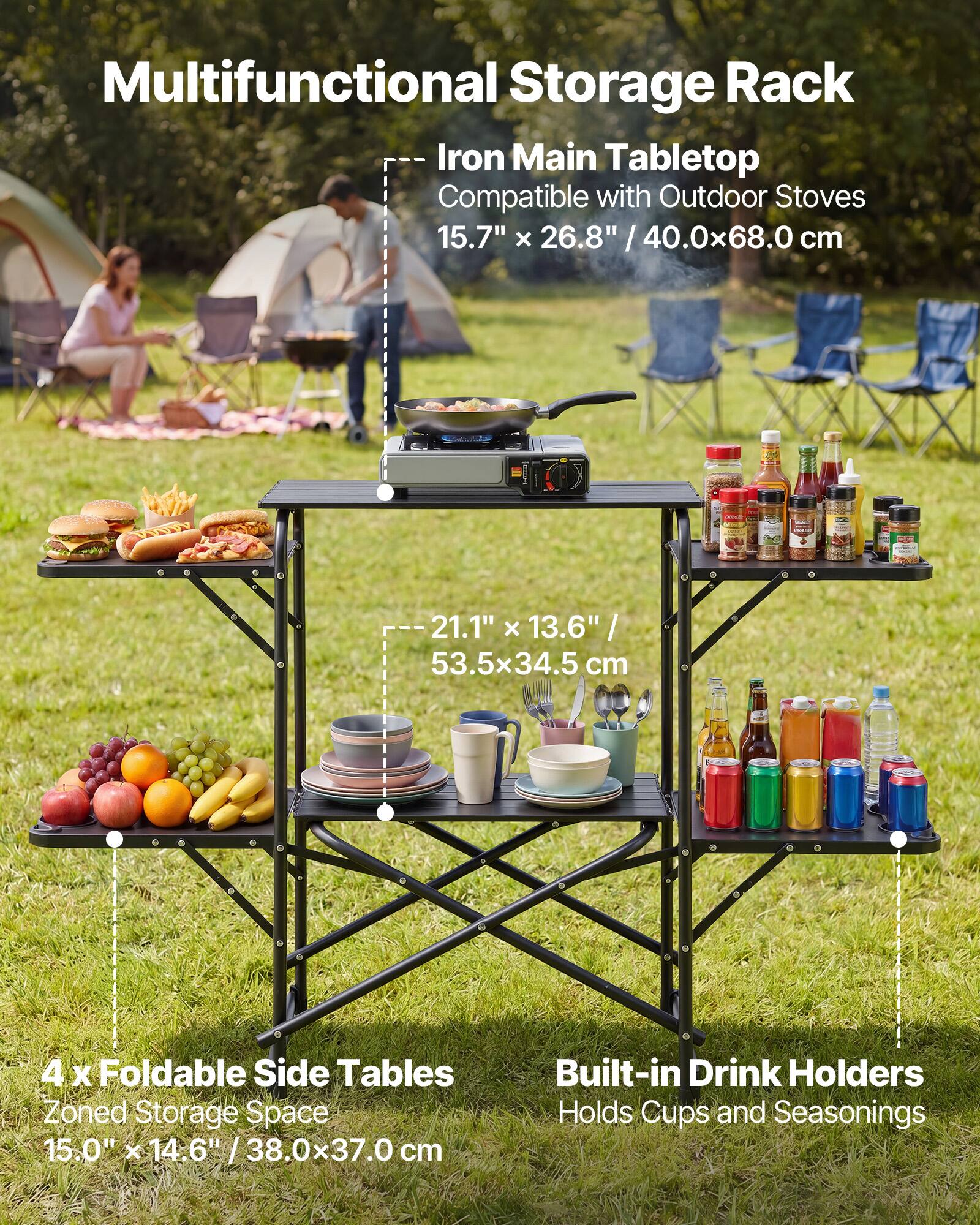 Multifunctional Storage Rack  
Iron Main Tabletop  
Compatible with Outdoor Stoves  
15.7" x 26.8" / 40.0x68.0 cm  
21.1" x 13.6" / 53.5x34.5 cm  
4 x Foldable Side Tables  
Zoned Storage Space  
15.0" x 14.6" / 38.0x37.0 cm  
Built-in Drink Holders  
Holds Cups and Seasonings