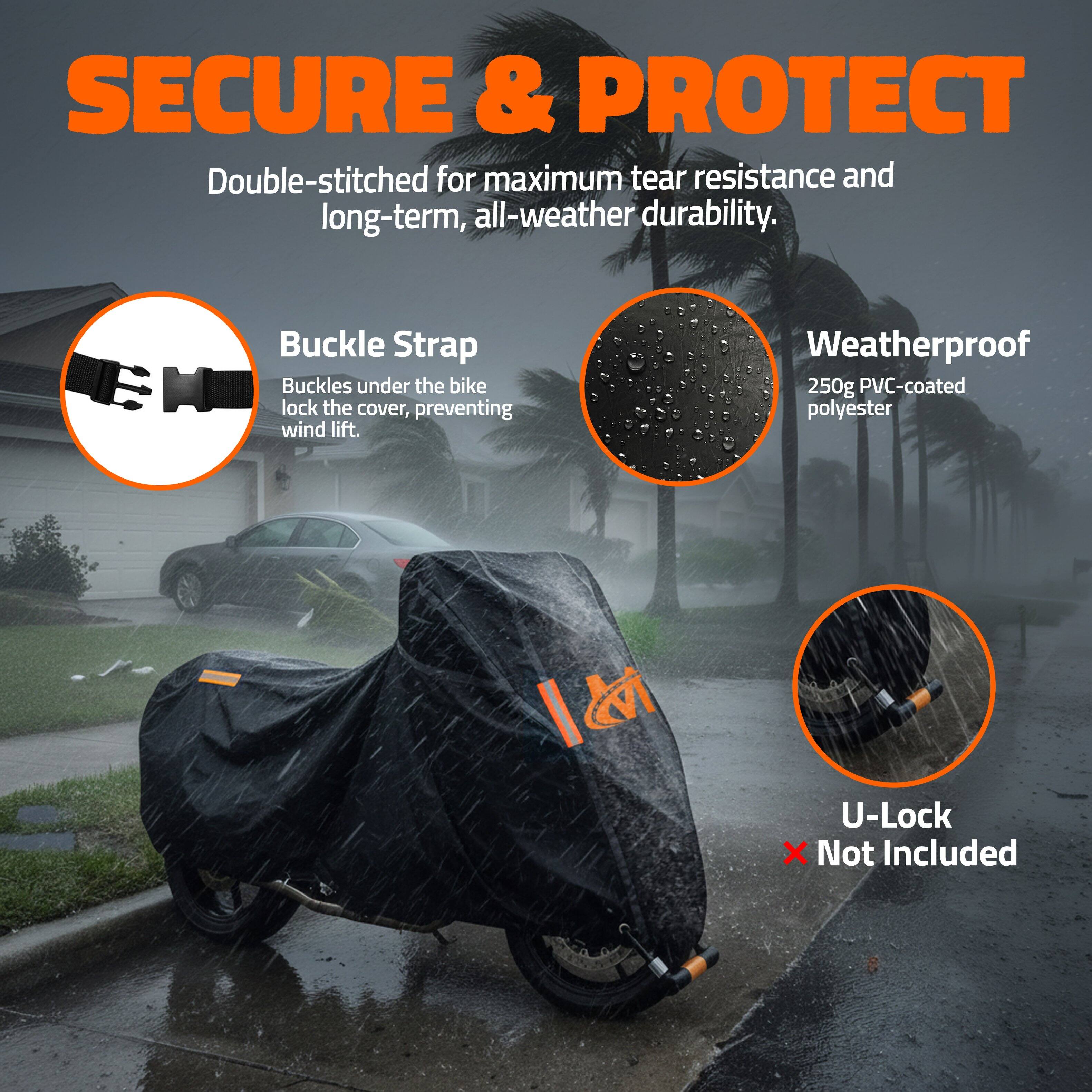 SECURE & PROTECT

Double-stitched for maximum tear resistance and long-term, all-weather durability.

Buckle Strap
Buckles under the bike lock the cover, preventing wind lift.

Weatherproof
250g PVC-coated polyester

U-Lock
Not Included
