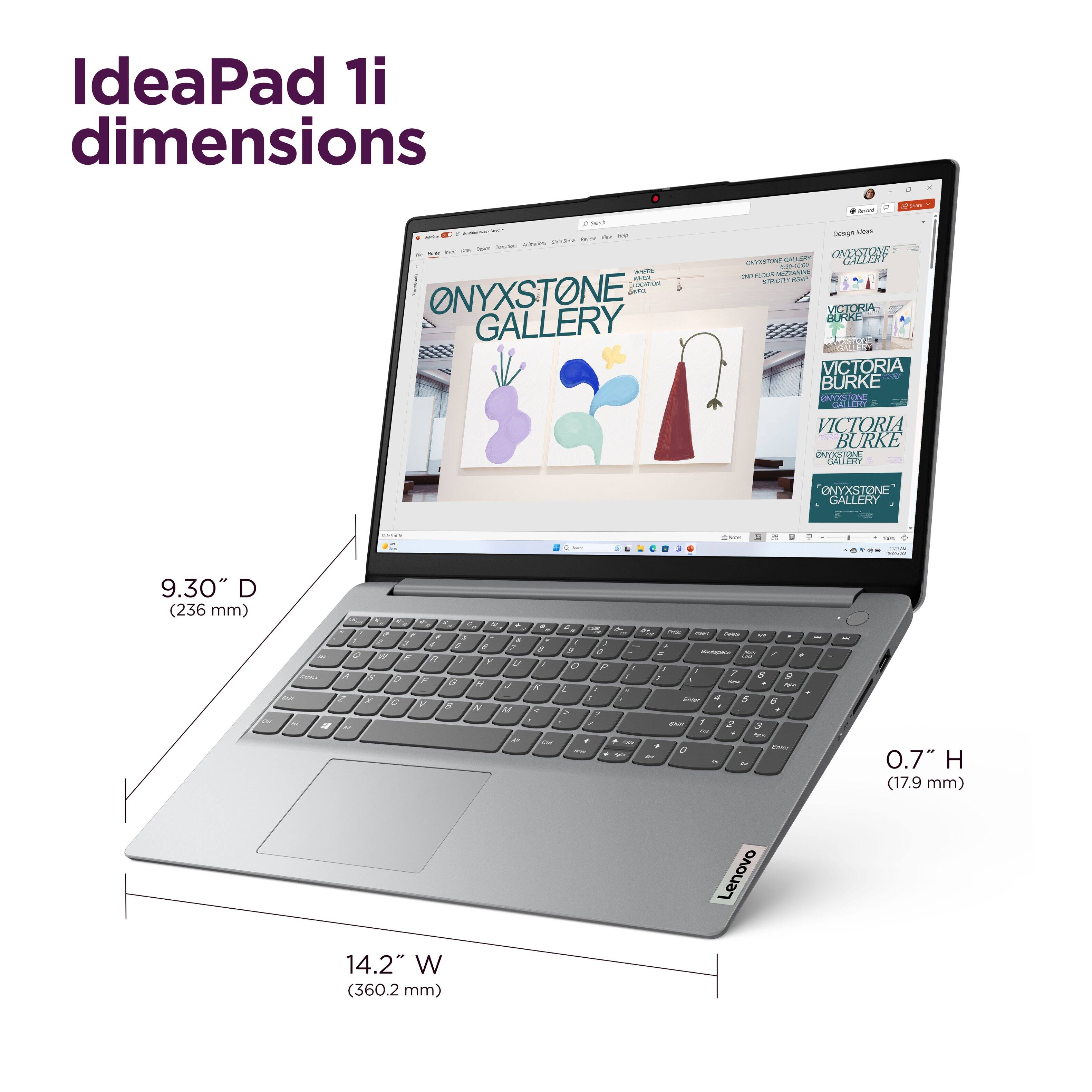 IdeaPad 1i dimensions

ONYXSTONE GALLERY
VICTORIA BURKE
VICTORIA BURKE
VICTORIA BURKE
ONYXSTONE GALLERY

9.30" D (236 mm)
0.7" H (17.9 mm)
14.2" W (360.2 mm)