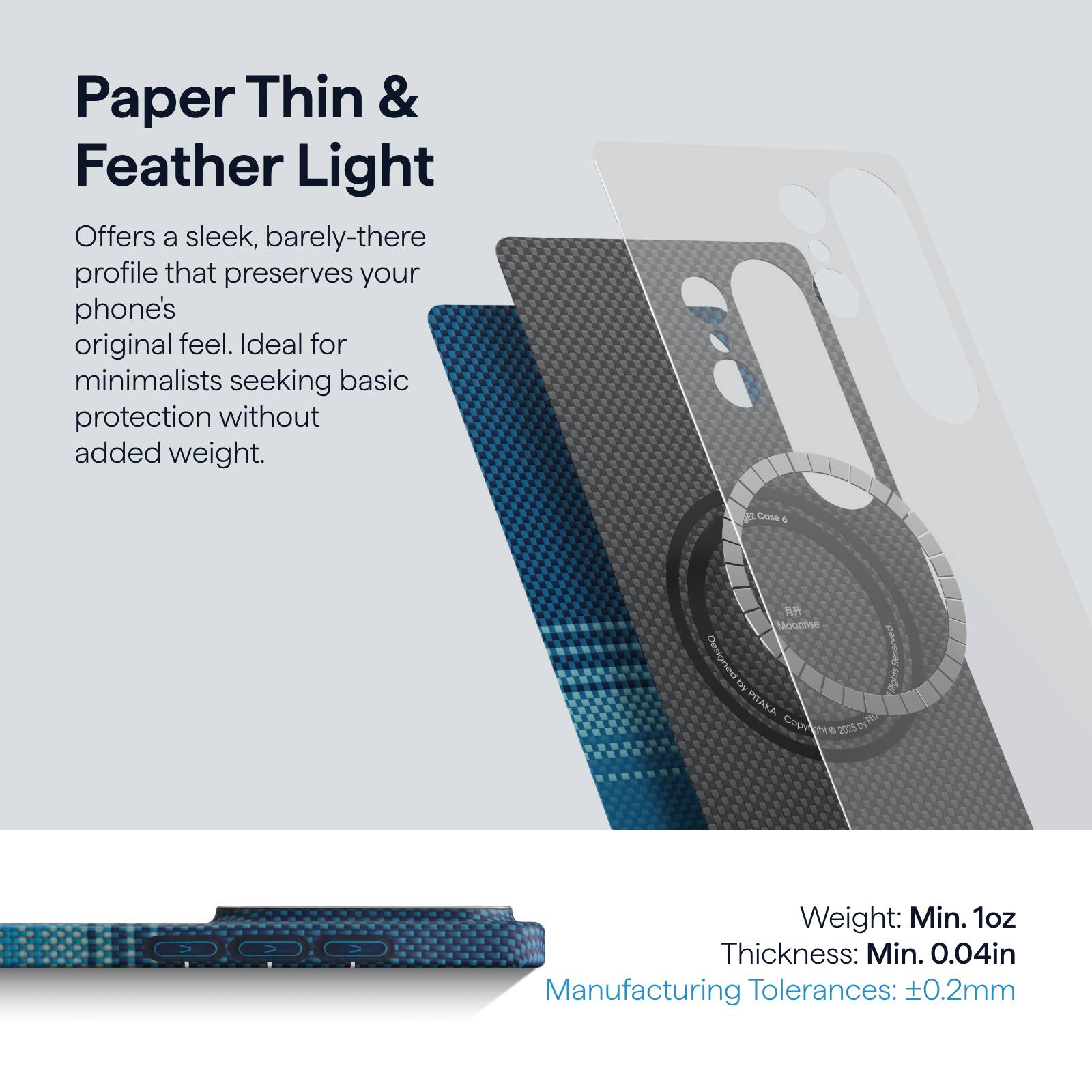 Paper Thin & Feather Light

Offers a sleek, barely-there profile that preserves your phone's original feel. Ideal for minimalists seeking basic protection without added weight.

Weight: Min. 1oz  
Thickness: Min. 0.04in  
Manufacturing Tolerances: ±0.2mm