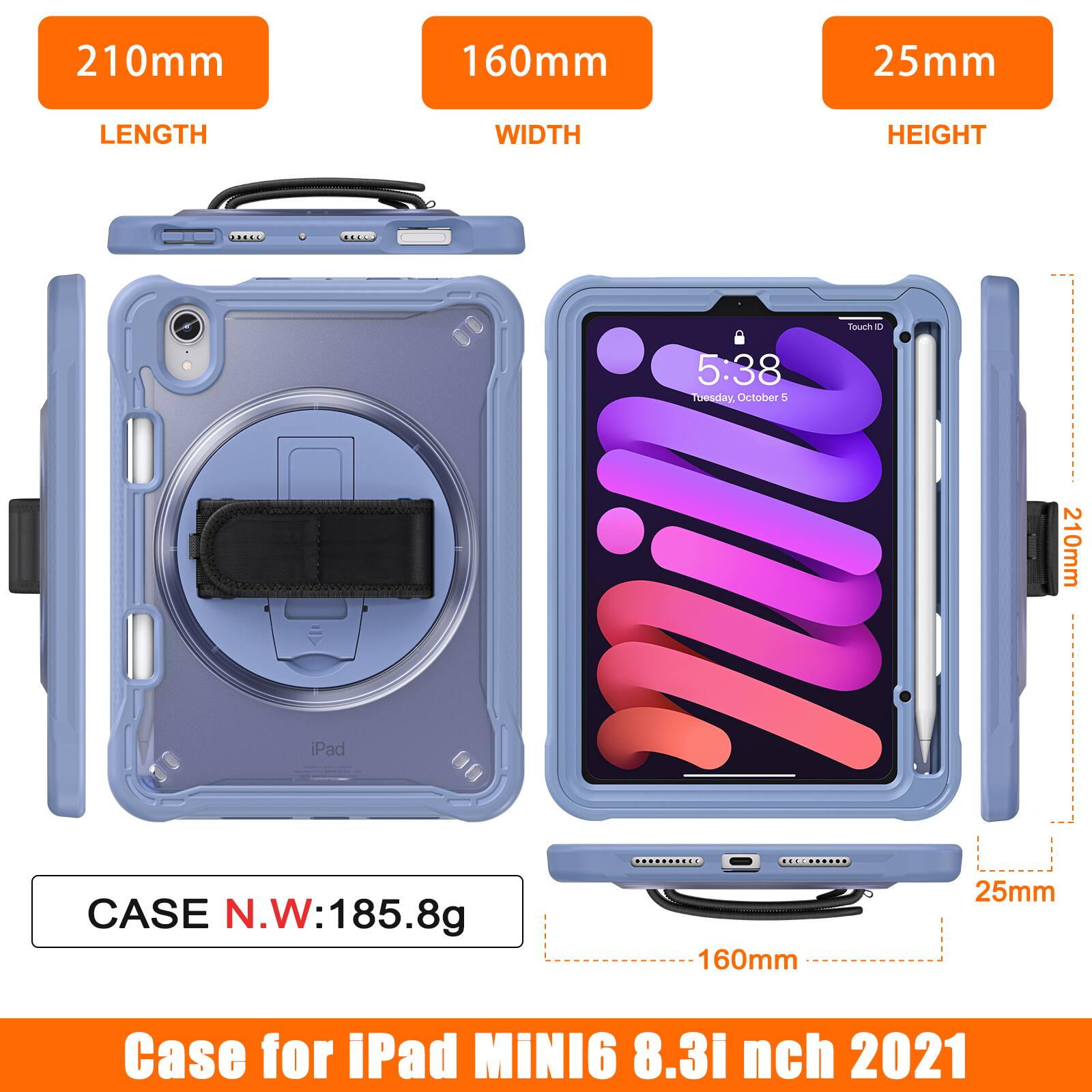 210mm 160mm 25mm  
LENGTH WIDTH HEIGHT  
Touch ID  
5:38 Tuesday, October 5  
210mm iPad CASE  
N.W: 185.8g  
160mm 25mm  
Case for iPad MINI6 8.3 inch 2021