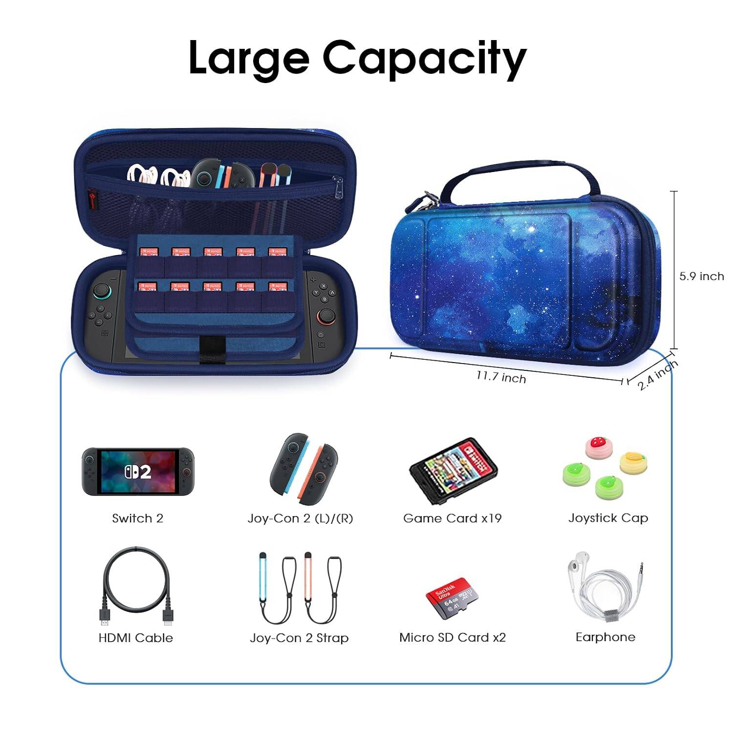 Large Capacity

5.9 inch
11.7 inch
2.4 inch

Switch 2
Joy-Con 2 (L)/(R)
Game Card x19
Joystick Cap
SanJisk Umo 64cm 8.40
HDMI Cable
Joy-Con 2 Strap
Micro SD Card x2
Earphone