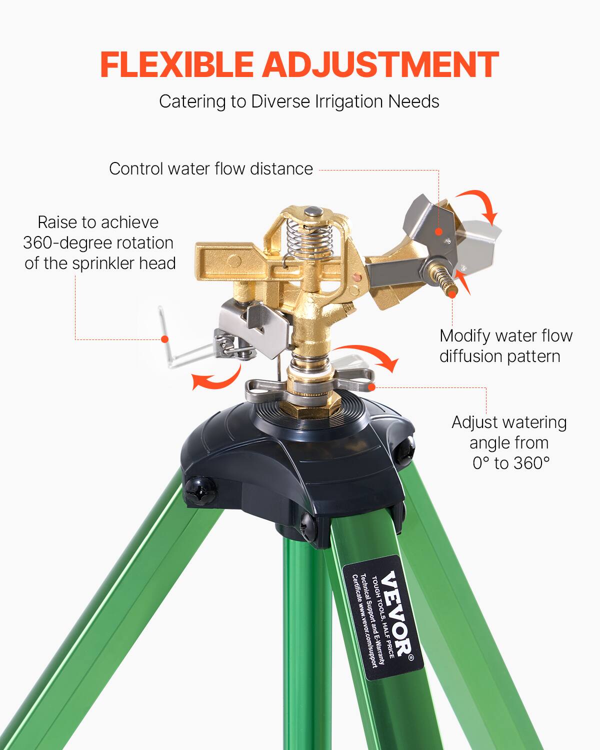 FLEXIBLE ADJUSTMENT  
Catering to Diverse Irrigation Needs

- Control water flow distance
- Raise to achieve 360-degree rotation of the sprinkler head
- Modify water flow diffusion pattern
- Adjust watering angle from 0° to 360°

Certificate  
Technical Support  
TOOLS, VEVOR and HALF  
www.vevor.com/support  
E-Warranty  
PRICE
