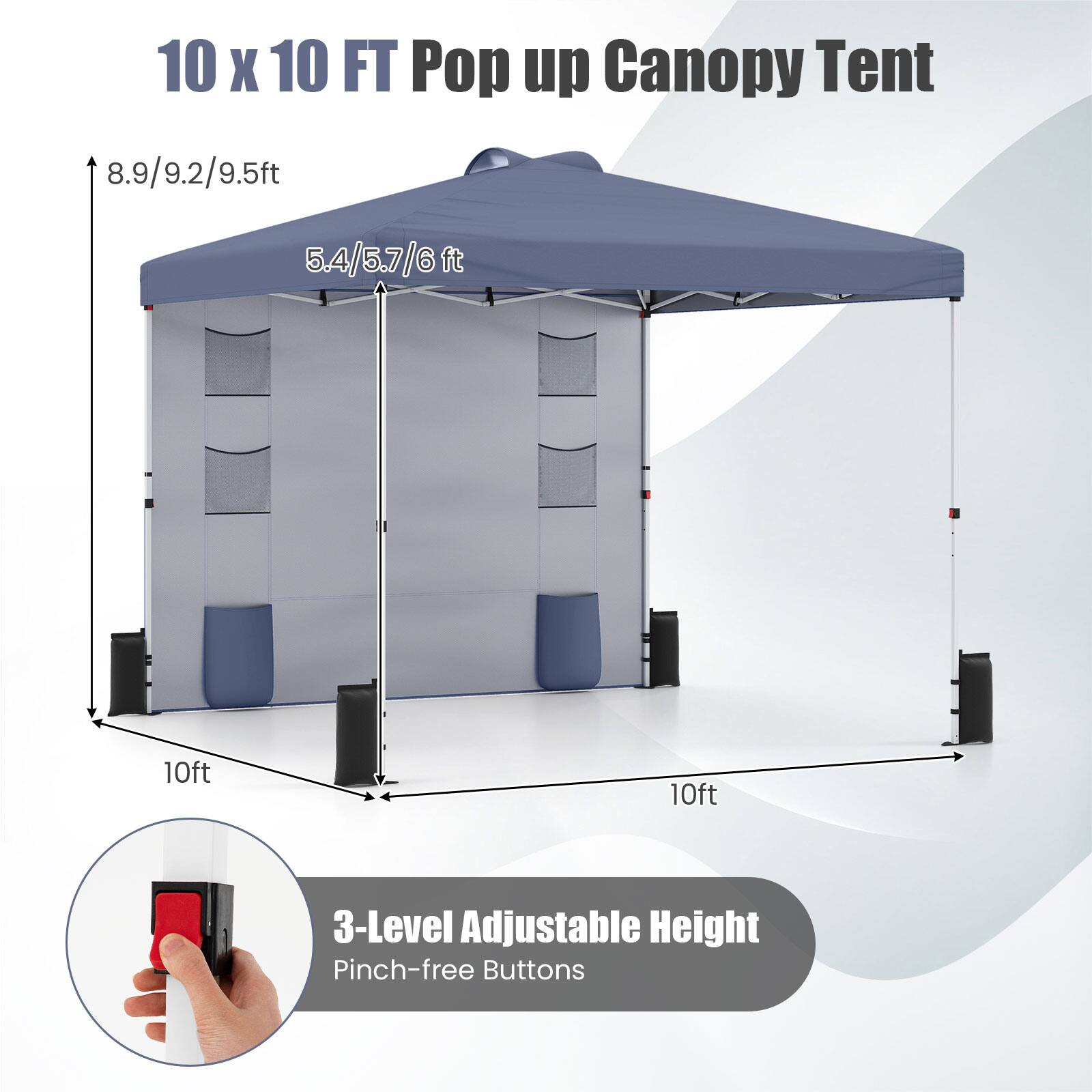 10 x 10 FT Pop up Canopy Tent

8.9/9.2/9.5ft  
5.4/5.7/6ft  
10ft  
10ft  

3-Level Adjustable Height  
Pinch-free Buttons