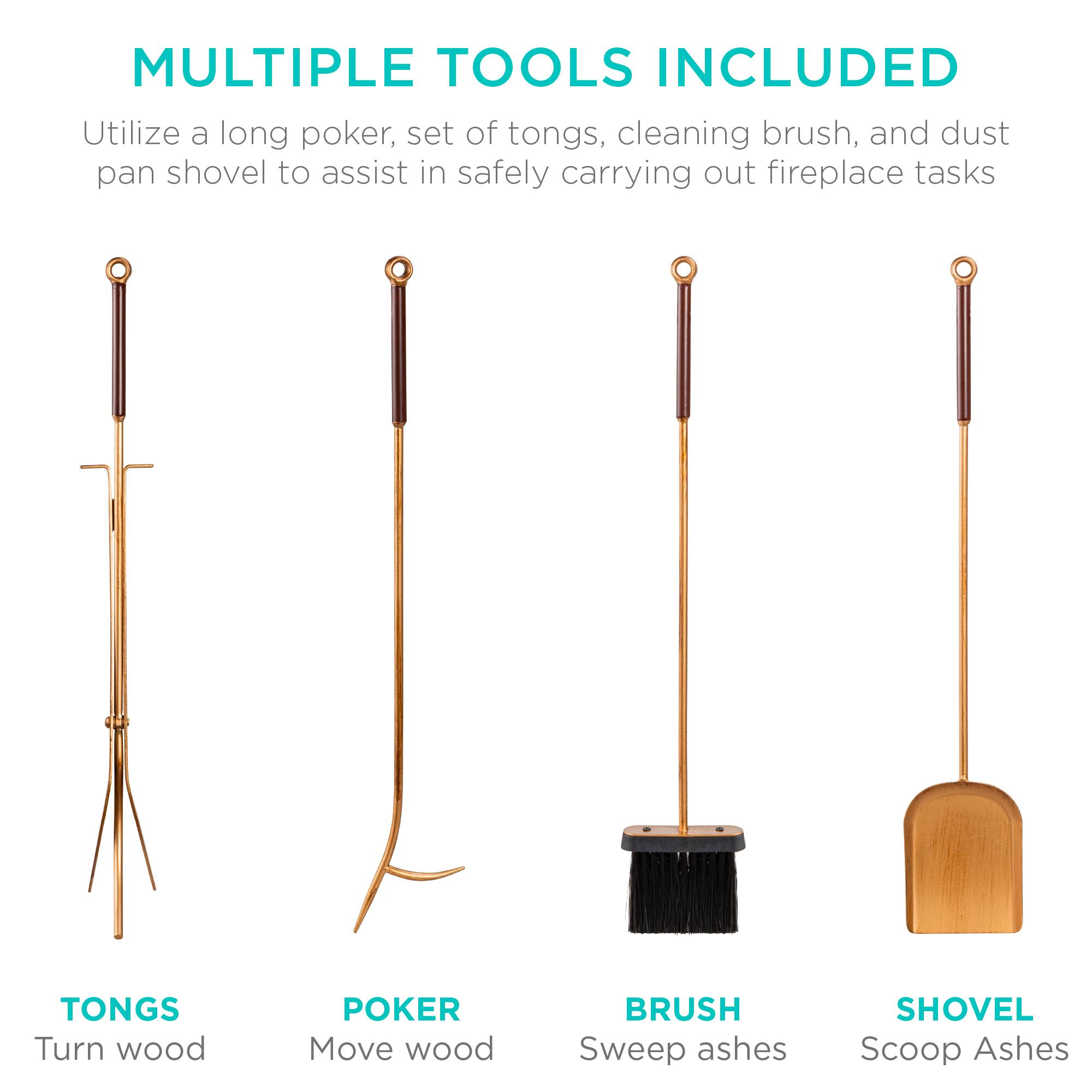 MULTIPLE TOOLS INCLUDED

Utilize a long poker, set of tongs, cleaning brush, and dust pan shovel to assist in safely carrying out fireplace tasks.

- TONGS: Turn wood
- POKER: Move wood
- BRUSH: Sweep ashes
- SHOVEL: Scoop ashes