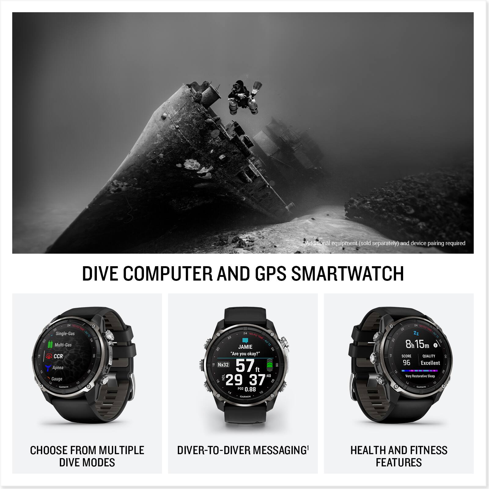 Additional equipment (sold separately) and device pairing required.

DIVE COMPUTER AND GPS SMARTWATCH

- CHOOSE FROM MULTIPLE DIVE MODES
  - Single-Gas
  - Multi-Gas
  - CCR
  - Apnea
  - Gauge

- DIVER-TO-DIVER MESSAGING

- HEALTH AND FITNESS FEATURES

- "Are you okay?"
- Nx32
- 57 ft
- 29.37 P
- 0.88
- 8h 15m
- LCINE
- FTLAC
- 96
- Excellent
- Very Restorative Sleep

Additional equipment (sold separately) and device pairing required.