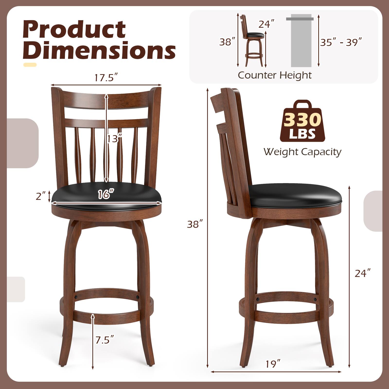 Product Dimensions

- 17.5" (Height)
- 13" (Back Height)
- 2" (Seat Thickness)
- 16" (Seat Width)
- 7.5" (Leg Width)
- 38" (Overall Width)
- 19" (Leg Base Width)

Counter Height

- 35" - 39"

Weight Capacity

- 330 LBS