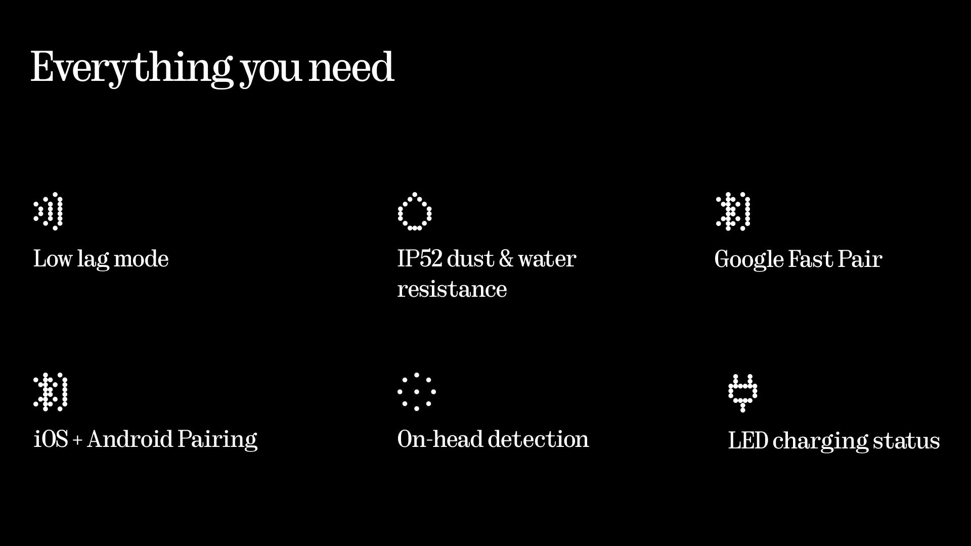Everything you need

- Low lag mode
- IP52 dust & water resistance
- Google Fast Pair
- iOS + Android Pairing
- On-head detection
- LED charging status