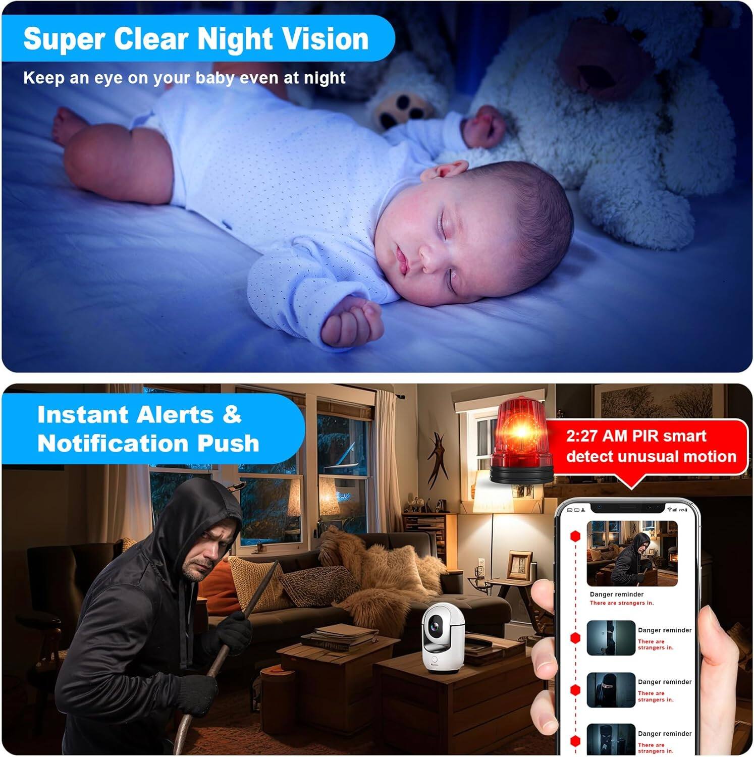 Super Clear Night Vision  
Keep an eye on your baby even at night  

Instant Alerts & Notification Push  

2:27 AM PIR smart detect unusual motion  

Danger reminder  
There are strangers in...  

Danger reminder  
There are strangers in...  

Danger reminder  
There are strangers in...  

Danger reminder  
There are strangers in...