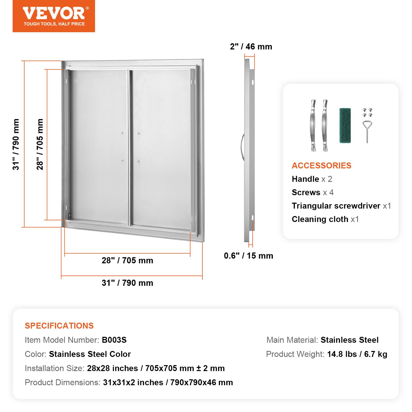VEVOR TOUGH TOOLS. HALF PRICE

2" / 46 mm
31" / 790 mm
28" / 705 mm
0.6" / 15 mm

ACCESSORIES
Handle x 2
Screws x 4
Triangular screwdriver x 1
Cleaning cloth x 1

SPECIFICATIONS
Item Model Number: B003S
Main Material: Stainless Steel
Color: Stainless Steel Color
Installation Size: 28x28 inches / 705x705 mm
Product Weight: 14.8 lbs / 6.7 kg
Product Dimensions: 31x31x2 inches / 790x790x46 mm