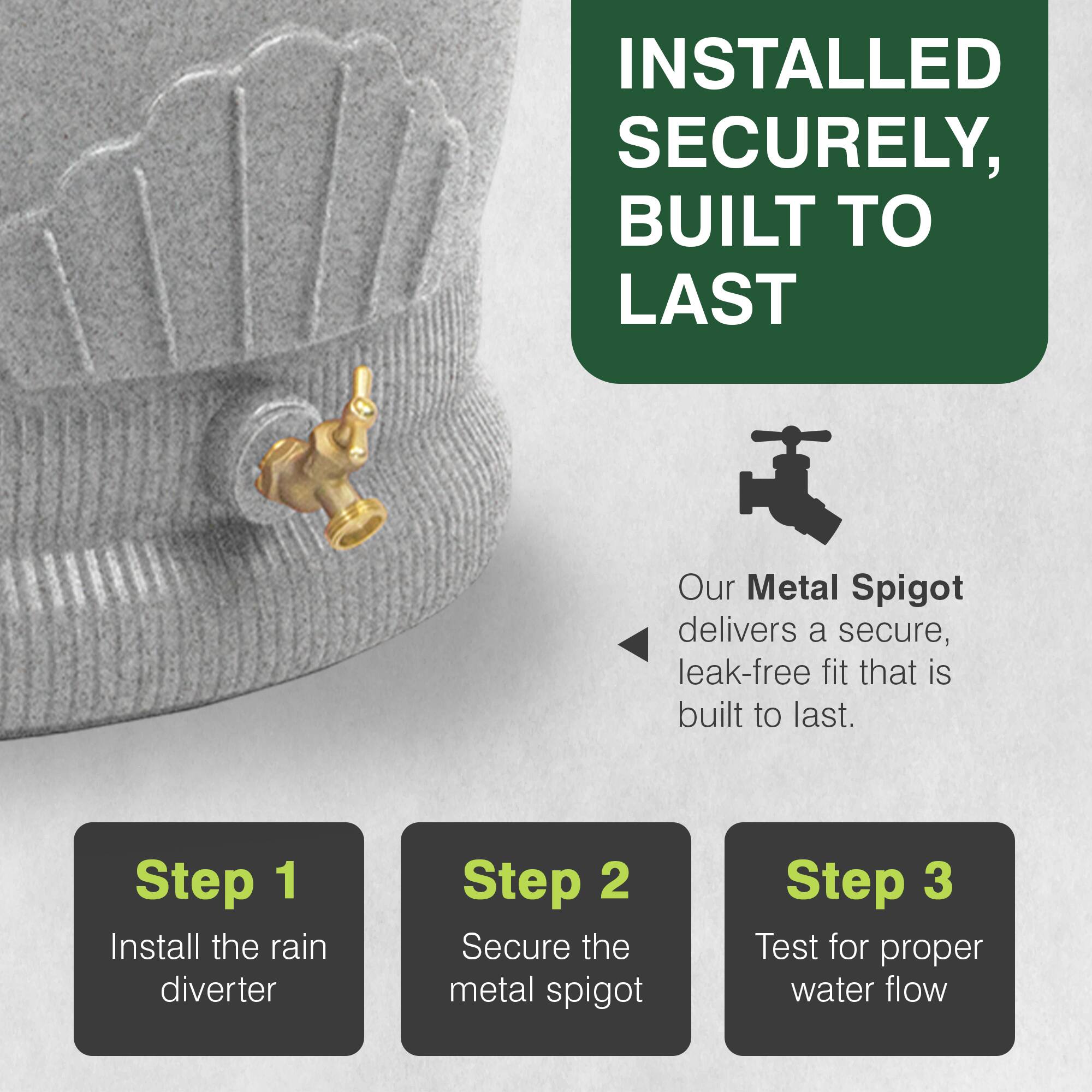 INSTALLED SECURELY, BUILT TO LAST

Our Metal Spigot delivers a secure, leak-free fit that is built to last.

Step 1: Install the rain diverter
Step 2: Secure the metal spigot
Step 3: Test for proper water flow