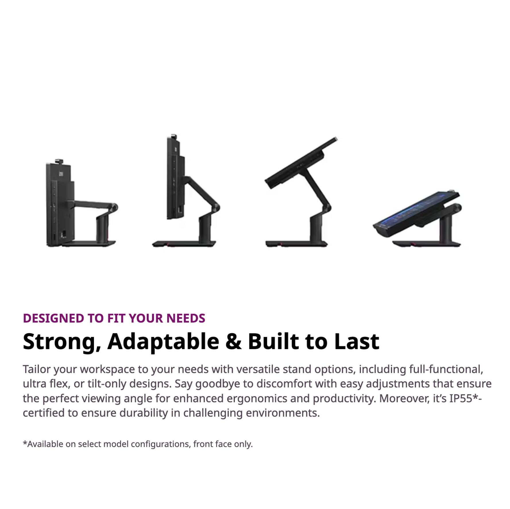 DESIGNED TO FIT YOUR NEEDS

Strong, Adaptable & Built to Last

Tailor your workspace to your needs with versatile stand options, including full-functional, ultra flex, or tilt-only designs. Say goodbye to discomfort with easy adjustments that ensure the perfect viewing angle for enhanced ergonomics and productivity. Moreover, it's IP55*-certified to ensure durability in challenging environments.

*Available on select model configurations, front face only.