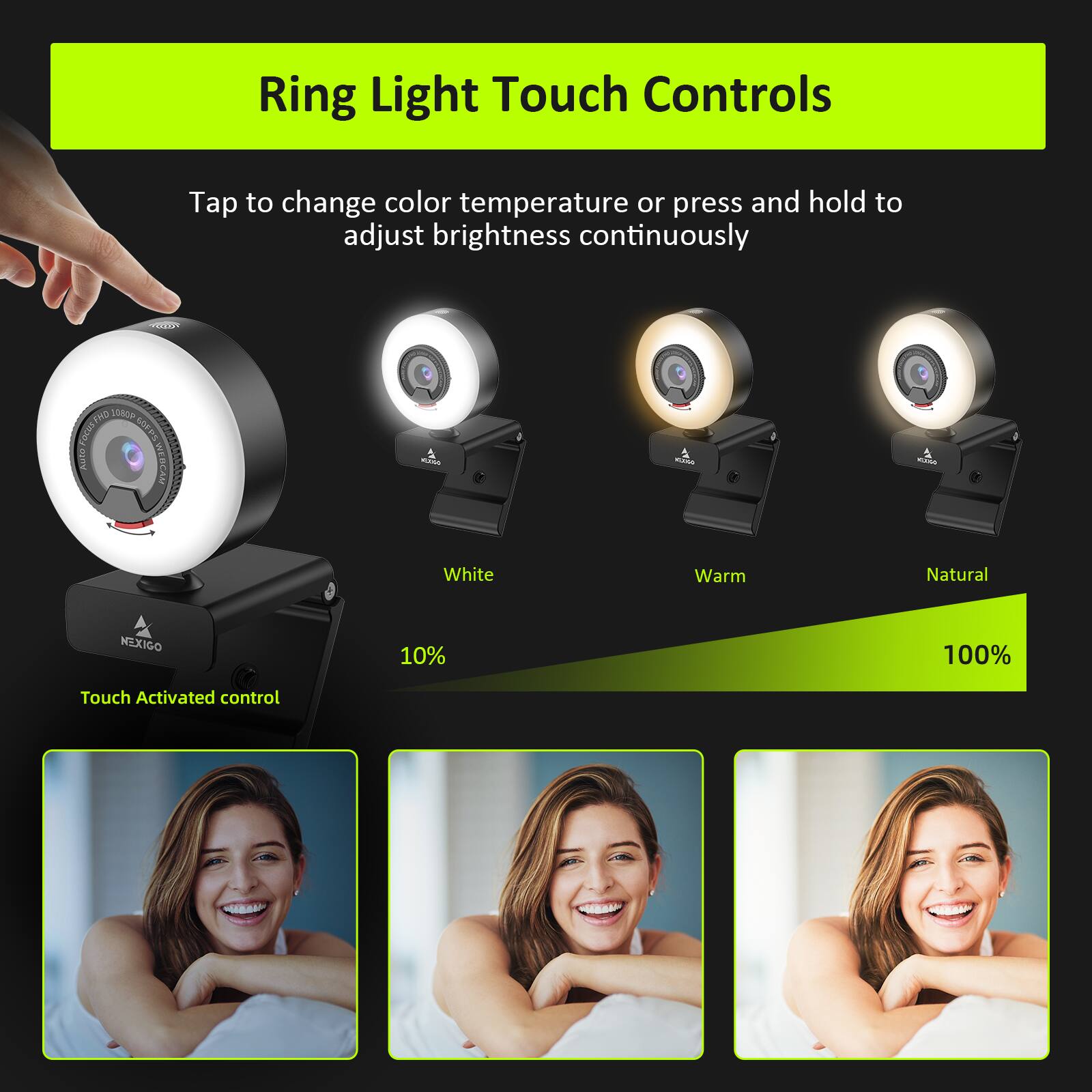 Ring Light Touch Controls

Tap to change color temperature or press and hold to adjust brightness continuously

White Warm Natural

10% 100%

Touch Activated control