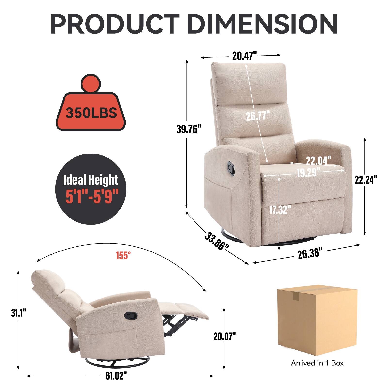 PRODUCT DIMENSION

- 20.47" (Width)
- 350LBS (Weight Capacity)
- 39.76" (Height)
- 26.77" (Back Height)
- 22.04" (Armrest Height)
- 19.29" (Seat Depth)
- 22.24" (Seat Height)
- 17.32" (Armrest Width)
- 33.86" (Reclined Length)
- 26.38" (Reclined Width)
- 31.1" (Reclined Height)
- 20.07" (Reclined Depth)
- 61.02" (Reclined Total Length)
- Ideal Height: 5'1" - 5'9"
- 155° (Recline Angle)
- Arrived in 1 Box