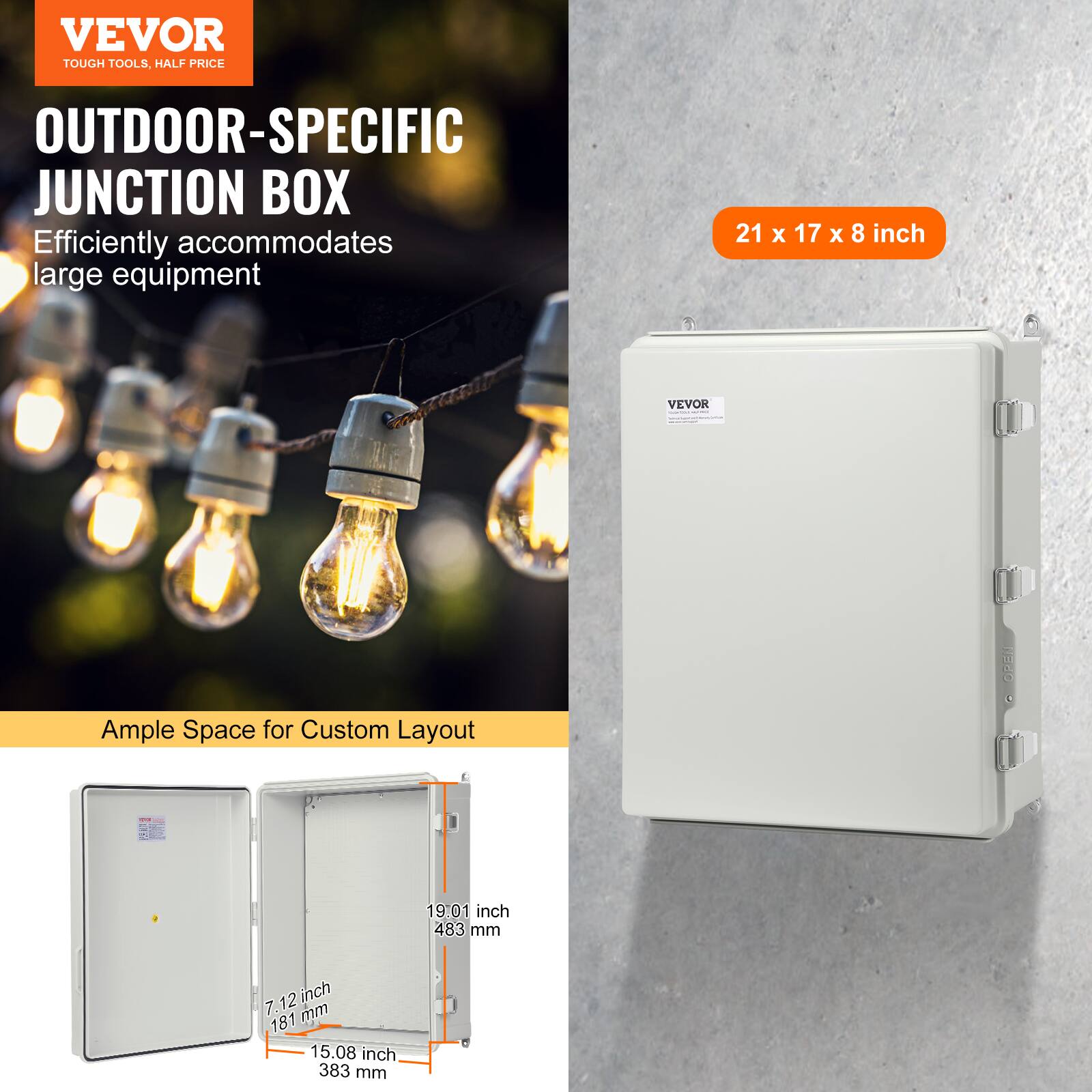 VEVOR TOUGH TOOLS, HALF PRICE OUTDOOR-SPECIFIC JUNCTION BOX  
Efficiently accommodates large equipment  
21 x 17 x 8 inch  
VEVOR | Wado  
Ample Space for Custom Layout  
19.01 inch 483 mm  
7.12 inch 181 mm  
15.08 inch 383 mm