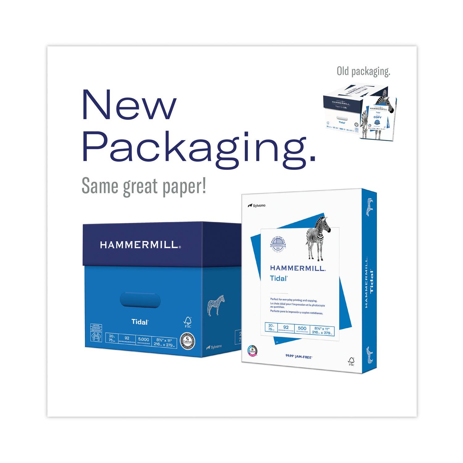 New Packaging.  
Same great paper!  

Old packaging.  

HAMMERMILL.  
Tidal  

Perfect for everyday printing and copying in the office, Tidal is a versatile, high-quality paper.  
Perfect for printing on both sides, Tidal is a versatile, high-quality paper.  

20 lb.  
92  
5,000  
8.5" x 11"  
216 x 279 mm  

99% JAM-FREE  

FSC  

Sylamer  

HAMMERMILL.  
Tidal  

Perfect for everyday printing and copying in the office, Tidal is a versatile, high-quality paper.  
Perfect for printing on both sides, Tidal is a versatile, high-quality paper.  

20 lb.  
92  
5,000  
8.5" x 11"  
216 x 279 mm  

99% JAM-FREE  

FSC  

Sylamer